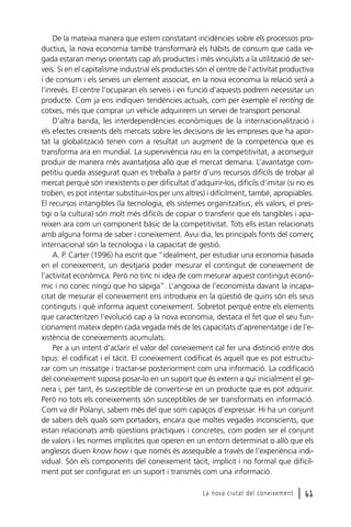 De la mateixa manera que estem constatant incidències sobre els processos productius, la nova economia també transformarà els hàbits de consum que cada vegada estaran menys orientats cap als productes i més vinculats a la utilització de serveis. Si en el capitalisme industrial els productes són el centre de l’activitat productiva
i de consum i els serveis un element associat, en la nova economia la relació serà a
l’inrevés. El centre l’ocuparan els serveis i en funció d’aquests podrem necessitar un
producte. Com ja ens indiquen tendències actuals, com per exemple el renting de
cotxes, més que comprar un vehicle adquirirem un servei de transport personal.
D’altra banda, les interdependències econòmiques de la internacionalització i
els efectes creixents dels mercats sobre les decisions de les empreses que ha aportat la globalització tenen com a resultat un augment de la competència que es
transforma ara en mundial. La supervivència rau en la competitivitat, a aconseguir
produir de manera més avantatjosa allò que el mercat demana. L’avantatge competitiu queda assegurat quan es treballa a partir d’uns recursos difícils de trobar al
mercat perquè són inexistents o per dificultat d’adquirir-los, difícils d’imitar (si no es
troben, es pot intentar substituir-los per uns altres) i difícilment, també, apropiables.
El recursos intangibles (la tecnologia, els sistemes organitzatius, els valors, el prestigi o la cultura) són molt més difícils de copiar o transferir que els tangibles i apareixen ara com un component bàsic de la competitivitat. Tots ells estan relacionats
amb alguna forma de saber i coneixement. Avui dia, les principals fonts del comerç
internacional són la tecnologia i la capacitat de gestió.
A. P. Carter (1996) ha escrit que “idealment, per estudiar una economia basada
en el coneixement, un desitjaria poder mesurar el contingut de coneixement de
l’activitat econòmica. Però no tinc ni idea de com mesurar aquest contingut econòmic i no conec ningú que ho sàpiga”. L’angoixa de l’economista davant la incapacitat de mesurar el coneixement ens introdueix en la qüestió de quins són els seus
continguts i què informa aquest coneixement. Sobretot perquè entre els elements
que caracteritzen l’evolució cap a la nova economia, destaca el fet que el seu funcionament mateix depèn cada vegada més de les capacitats d’aprenentatge i de l’existència de coneixements acumulats.
Per a un intent d’aclarir el valor del coneixement cal fer una distinció entre dos
tipus: el codificat i el tàcit. El coneixement codificat és aquell que es pot estructurar com un missatge i tractar-se posteriorment com una informació. La codificació
del coneixement suposa posar-lo en un suport que és extern a qui inicialment el genera i, per tant, és susceptible de convertir-se en un producte que es pot adquirir.
Però no tots els coneixements són susceptibles de ser transformats en informació.
Com va dir Polanyi, sabem més del que som capaços d’expressar. Hi ha un conjunt
de sabers dels quals som portadors, encara que moltes vegades inconscients, que
estan relacionats amb qüestions pràctiques i concretes, com poden ser el conjunt
de valors i les normes implícites que operen en un entorn determinat o allò que els
anglesos diuen know how i que només és assequible a través de l’experiència individual. Són els components del coneixement tàcit, implícit i no formal que difícilment pot ser configurat en un suport i transmès com una informació.
La nova ciutat del coneixement

l 61

 