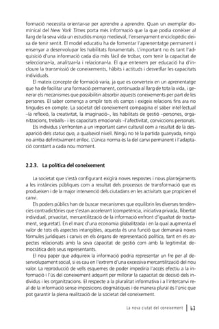 formació necessita orientar-se per aprendre a aprendre. Quan un exemplar dominical del New York Times porta més informació que la que podia conèixer al
llarg de la seva vida un estudiós monjo medieval, l’ensenyament enciclopèdic deixa de tenir sentit. El model educatiu ha de fomentar l’aprenentatge permanent i
ensenyar a desenvolupar les habilitats fonamentals. L’important no és tant l’adquisició d’una informació cada dia més fàcil de trobar, com tenir la capacitat de
seleccionar-la, analitzar-la i relacionar-la. El que entenem per educació ha d’incloure la transmissió de coneixements, hàbits i actituds i desvetllar les capacitats
individuals.
El mateix concepte de formació varia, ja que es converteix en un aprenentatge
que ha de facilitar una formació permanent, continuada al llarg de tota la vida, i generar els mecanismes que possibilitin absorbir aquests coneixements per part de les
persones. El saber comença a omplir tots els camps i exigeix relacions fins ara no
tingudes en compte. La societat del coneixement compagina el saber intel·lectual
–la reflexió, la creativitat, la imaginació–, les habilitats de gestió –persones, organitzacions, treballs– i les capacitats emocionals –l’afectivitat, conviccions personals.
Els individus s’enfronten a un important canvi cultural com a resultat de la desaparició dels status quo, a qualsevol nivell. Ningú no té la partida guanyada, ningú
no arriba definitivament enlloc. L’única norma és la del canvi permanent i l’adaptació constant a cada nou moment.

2.2.3. La política del coneixement
La societat que s’està configurant exigirà noves respostes i nous plantejaments
a les instàncies públiques com a resultat dels processos de transformació que es
produeixen i de la major intervenció dels ciutadans en les activitats que propicien el
canvi.
Els poders públics han de buscar mecanismes que equilibrin les diverses tendències contradictòries que s’estan accelerant (competència, iniciativa privada, llibertat
individual, privacitat, mercantilització de la informació enfront d’igualtat de tractament, seguretat). En el marc d’una economia globalitzada i en la qual augmenta el
valor de tots els aspectes intangibles, aquesta és una funció que demanarà noves
fórmules jurídiques i canvis en els òrgans de representació política, tant en els aspectes relacionats amb la seva capacitat de gestió com amb la legitimitat democràtica dels seus representants.
El nou paper que adquireix la informació podria representar un fre per al desenvolupament social, si es cau en l’extrem d’una excessiva mercantilització del nou
valor. La reproducció de vells esquemes de poder impediria l’accés efectiu a la informació i l’ús del coneixement adquirit per millorar la capacitat de decisió dels individus i les organitzacions. El respecte a la pluralitat informativa i a l’intercanvi real de la informació sense imposicions dogmàtiques i de manera plural és l’únic que
pot garantir la plena realització de la societat del coneixement.
La nova ciutat del coneixement

l 63

 