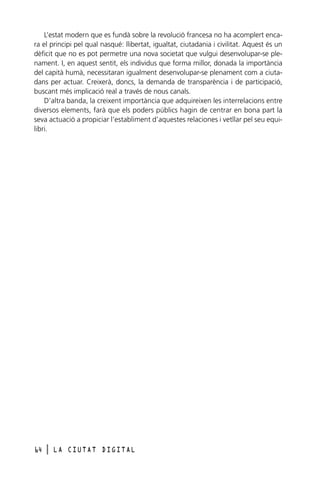 L’estat modern que es fundà sobre la revolució francesa no ha acomplert encara el principi pel qual nasqué: llibertat, igualtat, ciutadania i civilitat. Aquest és un
dèficit que no es pot permetre una nova societat que vulgui desenvolupar-se plenament. I, en aquest sentit, els individus que forma millor, donada la importància
del capità humà, necessitaran igualment desenvolupar-se plenament com a ciutadans per actuar. Creixerà, doncs, la demanda de transparència i de participació,
buscant més implicació real a través de nous canals.
D’altra banda, la creixent importància que adquireixen les interrelacions entre
diversos elements, farà que els poders públics hagin de centrar en bona part la
seva actuació a propiciar l’establiment d’aquestes relaciones i vetllar pel seu equilibri.

64

l

LA CIUTAT DIGITAL

 