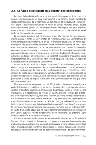 2.3. La funció de les ciutats en la societat del coneixement
La ciutat és l’àmbit de referència de la societat del coneixement. La nova economia es desenvolupa en un marc internacional, té un caràcter global, ha fet de la
creació i el tractament de la informació un dels factors de productivitat i competitivitat bàsics i s’organitza al voltant de les xarxes de ciutats. Al mateix temps, aquest
marc internacional genera una interdependència cada vegada més gran entre les
àrees urbanes i converteix la competència entre ciutats en un joc que té lloc en el
tauler de l’economia internacional.
La innovació, producte del coneixement i font ella mateixa de nous coneixements, ocupa el centre i esdevé motor de l’economia moderna. L’emergència de
noves empreses dels sectors basats en les TIC marca la pauta cap a les noves economies basades en el coneixement i constitueix un dels sectors més dinàmics, amb
més capacitat de creixement, de l’actual sistema econòmic. La seva funció en les
noves xarxes permet resoldre el problema de dèficits informatius i de transmissió de
coneixements que existeix encara entre les empreses tradicionals i les grans organitzacions dedicades al coneixement. La capacitat innovadora d’aquestes noves
empreses també les fa laboratori de nous filons d’ocupació i els atorga un paper de
catalitzadors de les sinergies del coneixement.
La innovació, els canvis tecnològics i la producció de coneixement, però, no es
donen per generació espontània. Són el resultat d’un procés complex en què intervenen múltiples agents, cada un dels quals aporta les seves competències específiques. Es tracta, doncs, d’un producte social que té lloc en un territori concret. És
un fenomen fortament localitzat, com també ho són alguns dels elements que el
possibiliten a través del capital humà, com ara l’aprenentatge i tot allò que prové
del coneixement tàcit.
El procés d’innovació segueix una difícil lògica discontínua que es configura a
partir de les relacions establertes entre tots els membres del conjunt productiu (proveïdors, productors, usuaris) i un ampli ventall d’agents que inclou les empreses, les
institucions, la infraestructura de recerca (el sistema científic i tecnològic), el sistema d’ensenyament i formació, el sistema financer, els marcs jurídics i reglamentaris
i la mateixa estructura del mercat. Bona part d’aquestes relacions depèn generalment de les maneres de fer pròpies de cada lloc, dels graus de confiança que existeixin entre els diversos agents i dels nivells de cooperació i coordinació que aquesta confiança hagi facilitat, ajudada per un corpus normatiu que les institucionalitzi.
Es tracta d’un capital social que no es pot comprar al mercat i que cal construir in
situ. La seva capacitat resulta multiplicadora de les inversions i cal entendre’l com
un factor essencial en el desenvolupament.
Cultivar aquestes interdependències a través de les diverses xarxes formals i informals i de les conviccions, les normes i els valors que regeixen la comunitat permet crear una organització que vinculi els processos de creació del coneixement i el
saber amb el processos econòmics de producció. El resultat és l’aplicació en un mateix espai i en un objectiu concret del coneixement codificat i del coneixement tàLa nova ciutat del coneixement

l 65

 