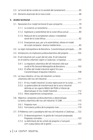 2.3. La funció de les ciutats en la societat del coneixement........................65
2.4. Elements essencials de la nova ciutat ..................................................68
3. Anàlisi territorial......................................................................................77
3.1. Necessitat d’un model territorial d’usos compartits .............................79
3.1.1. La ciutat és un ecosistema .......................................................79
3.1.2. Explotació y sostenibilitat de la ciutat difusa actual ..................80
3.1.3. Reducció de la complexitat urbana i inestabilitat
social de la ciutat difusa...........................................................82
3.1.4. Ensenyances que, per a la sostenibilitat, ofereix el model
de ciutat compacta i diversa mediterrània................................85
3.2. La regió metropolitana de Barcelona. Característiques principals.........99
3.3. Introducció a la implicació juridicourbanística del projecte ................102
3.4. El sòl industrial com a part del sòl urbà. El sòl industrial
en el sistema urbanístic vigent a Catalunya i a Espanya.....................103
3.4.1. La regulació urbanística del sòl industrial urbà que
conté el Pla General Metropolità de Barcelona.......................103
3.4.2. El reflex del model industrial vigent fins avui.
Característiques d’aquesta indústria ......................................108
3.5. La nova indústria i el nou sòl industrial. La teoria
urbanística del nou sòl industrial.......................................................111
3.5.1. El nou model industrial i la seva repercussió en la ciutat.........111
3.5.2. La potencialitat de transformació de la zona industrial
definida en les vigents NNUU del PGM a l’efecte de
desenvolupar el nou model industrial ....................................112
3.5.3. Altres experiències comparatives............................................114
3.6. Objectius i propostes juridicourbanístics a desenvolupar.
La teoria urbanística del nou sòl industrial. El 22@ ............................115
3.6.1. Proposta marc .......................................................................115
3.6.2. Formulació jurídica de la proposta marc.................................119
3.7. El Poblenou com a paradigma del nou sòl industrial a Catalunya ......122
3.7.1. El desenvolupament i la gestió de l’actuació proposada.
Propostes concretes ...............................................................123
3.7.2. La delimitació de les unitats de projecte o l’actuació
com a peça bàsica de la gestió ..............................................123

6

l

LA CIUTAT DIGITAL

 