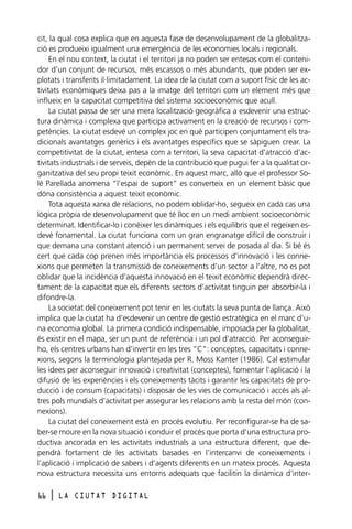 cit, la qual cosa explica que en aquesta fase de desenvolupament de la globalització es produeixi igualment una emergència de les economies locals i regionals.
En el nou context, la ciutat i el territori ja no poden ser entesos com el contenidor d’un conjunt de recursos, més escassos o més abundants, que poden ser explotats i transferits il·limitadament. La idea de la ciutat com a suport físic de les activitats econòmiques deixa pas a la imatge del territori com un element més que
influeix en la capacitat competitiva del sistema socioeconòmic que acull.
La ciutat passa de ser una mera localització geogràfica a esdevenir una estructura dinàmica i complexa que participa activament en la creació de recursos i competències. La ciutat esdevé un complex joc en què participen conjuntament els tradicionals avantatges genèrics i els avantatges específics que se sàpiguen crear. La
competitivitat de la ciutat, entesa com a territori, la seva capacitat d’atracció d’activitats industrials i de serveis, depèn de la contribució que pugui fer a la qualitat organitzativa del seu propi teixit econòmic. En aquest marc, allò que el professor Solé Parellada anomena “l’espai de suport” es converteix en un element bàsic que
dóna consistència a aquest teixit econòmic.
Tota aquesta xarxa de relacions, no podem oblidar-ho, segueix en cada cas una
lògica pròpia de desenvolupament que té lloc en un medi ambient socioeconòmic
determinat. Identificar-lo i conèixer les dinàmiques i els equilibris que el regeixen esdevé fonamental. La ciutat funciona com un gran engranatge difícil de construir i
que demana una constant atenció i un permanent servei de posada al dia. Si bé és
cert que cada cop prenen més importància els processos d’innovació i les connexions que permeten la transmissió de coneixements d’un sector a l’altre, no es pot
oblidar que la incidència d’aquesta innovació en el teixit econòmic dependrà directament de la capacitat que els diferents sectors d’activitat tinguin per absorbir-la i
difondre-la.
La societat del coneixement pot tenir en les ciutats la seva punta de llança. Això
implica que la ciutat ha d’esdevenir un centre de gestió estratègica en el marc d’una economia global. La primera condició indispensable, imposada per la globalitat,
és existir en el mapa, ser un punt de referència i un pol d’atracció. Per aconseguirho, els centres urbans han d’invertir en les tres “C”: conceptes, capacitats i connexions, segons la terminologia plantejada per R. Moss Kanter (1986). Cal estimular
les idees per aconseguir innovació i creativitat (conceptes), fomentar l’aplicació i la
difusió de les experiències i els coneixements tàcits i garantir les capacitats de producció i de consum (capacitats) i disposar de les vies de comunicació i accés als altres pols mundials d’activitat per assegurar les relacions amb la resta del món (connexions).
La ciutat del coneixement està en procés evolutiu. Per reconfigurar-se ha de saber-se moure en la nova situació i conduir el procés que porta d’una estructura productiva ancorada en les activitats industrials a una estructura diferent, que dependrà fortament de les activitats basades en l’intercanvi de coneixements i
l’aplicació i implicació de sabers i d’agents diferents en un mateix procés. Aquesta
nova estructura necessita uns entorns adequats que facilitin la dinàmica d’inter66

l

LA CIUTAT DIGITAL

 
