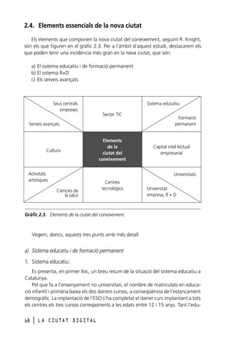 2.4. Elements essencials de la nova ciutat
Els elements que componen la nova ciutat del coneixement, seguint R. Knight,
són els que figuren en el gràfic 2.3. Per a l’àmbit d’aquest estudi, destacarem els
que poden tenir una incidència més gran en la nova ciutat, que són:
a) El sistema educatiu i de formació permanent
b) El sistema R+D
c) Els serveis avançats

Seus centrals
empreses

Sistema educatiu
Sector TIC

Serveis avançats

Cultura

Activitats
artístiques

Elements
de la
ciutat del
coneixement

Formació
permanent

Capital intel·lectual
empresarial

Universitats
Ciències de
la salut

Centres
tecnològics

Universitat
empresa, R + D

Gràfic 2.3. Elements de la ciutat del coneixement.

Vegem, doncs, aquests tres punts amb més detall.

a) Sistema educatiu i de formació permanent
1. Sistema educatiu:
Es presenta, en primer lloc, un breu resum de la situació del sistema educatiu a
Catalunya.
Pel que fa a l’ensenyament no universitari, el nombre de matriculats en educació infantil i primària baixa els dos darrers cursos, a conseqüència de l’estancament
demogràfic. La implantació de l’ESO s’ha completat el darrer curs implantant a tots
els centres els tres cursos corresponents a les edats entre 12 i 15 anys. Tant l’edu68

l

LA CIUTAT DIGITAL

 
