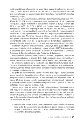 cació secundària com la superior no universitària augmenten el nombre de matriculats (13,1%). Aquesta pujada es deu, en part, a la total implantació de l’ESO,
però es veu frenada per una disminució dels matriculats a Formació Professional de
primer i segon grau.
Quant a la formació universitària, el nombre d’alumnes matriculats el curs 199697 era de 199.864, la qual cosa representa un increment de l’1,5% respecte de
l’any passat. Aquest increment és sensiblement inferior al d’anys anteriors (del
6,2% el curs 94-95 i del 2,1% el 95-96), que s’explica en part per l’estancament
demogràfic a partir de la segona part dels 70. Aquesta xifra de 200.000 alumnes
vol dir que, en 15 anys, la població universitària s’ha doblat. Els índexs de població
universitària a Catalunya es troben per sobre de la mitjana espanyola i a nivells semblants a països com Alemanya, Holanda o el Regne Unit. Diversos estudis demostren que els diferencials d’ingressos entre titulats universitaris i graduats d’ensenyament mitjà no ha variat, tot i el ràpid increment de l’oferta de treball altament
qualificat. Estudiar una carrera continua sent, sota aquest punt de vista, rendible.
Existeixen actualment onze universitats a Catalunya, de les quals set són públiques, una d’iniciativa pública a distància i tres de privades. El 73% dels estudiants
es concentra, però, en tres universitats: la Universitat de Barcelona, la Universitat
Autònoma de Barcelona i la Universitat Politècnica de Catalunya.
El sorgiment de les noves universitats locals i privades i, en general, l’evolució del
sistema universitari que es desprèn de les dades exposades abans ha situat la universitat dins un intens debat en el mateix món acadèmic i en la societat en conjunt.
En un informe elaborat per la Fundació Cercle d’Economia i la Fundació Bosch i
Gimpera de la Universitat de Barcelona (Les funcions i el govern de les Universitats
Públiques, abril de 1999) s’assenyalen els principals defectes del sistema, alhora que
es proposen possibles reformes.
La gestió del coneixement és, segons l’informe, massa rígida i les estructures de
govern també són rígides i ineficients. D’altra banda, la ponderació del binomi investigació-docència no és l’adequat, i se’n ressent la qualitat dels serveis oferts. Hi
ha una diferència acusada entre les investigacions en ciències naturals i les socials i
es produeix una desconnexió entre la investigació bàsica i l’aplicada, a causa sobretot dels minsos recursos dedicats a R+D.
Sembla evident que les mancances i els defectes trobats s’haurien de tractar
amb mesures concretes, però en un altre pla caldria definir quines línies han de permetre que aquestes mesures siguin eficaces. Aquestes línies afecten bàsicament les
universitats públiques, però també el conjunt del sistema universitari, i parteix de la
base de l’autonomia de la universitat. El marc, doncs, d’aquesta reforma, podria girar al voltant de tres punts:
– Flexibilització. Tant de les estructures de govern i organitzatives com de la mateixa gestió del coneixement. Les estructures de govern han de permetre una
adaptació fàcil al canvi i una direcció ferma i professional que pugui fer anar
endavant les decisions adoptades.
La nova ciutat del coneixement

l 69

 