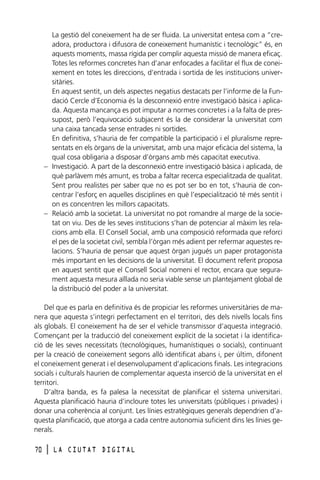 La gestió del coneixement ha de ser fluida. La universitat entesa com a “creadora, productora i difusora de coneixement humanístic i tecnològic” és, en
aquests moments, massa rígida per complir aquesta missió de manera eficaç.
Totes les reformes concretes han d’anar enfocades a facilitar el flux de coneixement en totes les direccions, d’entrada i sortida de les institucions universitàries.
En aquest sentit, un dels aspectes negatius destacats per l’informe de la Fundació Cercle d’Economia és la desconnexió entre investigació bàsica i aplicada. Aquesta mancança es pot imputar a normes concretes i a la falta de pressupost, però l’equivocació subjacent és la de considerar la universitat com
una caixa tancada sense entrades ni sortides.
En definitiva, s’hauria de fer compatible la participació i el pluralisme representats en els òrgans de la universitat, amb una major eficàcia del sistema, la
qual cosa obligaria a disposar d’òrgans amb més capacitat executiva.
– Investigació. A part de la desconnexió entre investigació bàsica i aplicada, de
què parlàvem més amunt, es troba a faltar recerca especialitzada de qualitat.
Sent prou realistes per saber que no es pot ser bo en tot, s’hauria de concentrar l’esforç en aquelles disciplines en què l’especialització té més sentit i
on es concentren les millors capacitats.
– Relació amb la societat. La universitat no pot romandre al marge de la societat on viu. Des de les seves institucions s’han de potenciar al màxim les relacions amb ella. El Consell Social, amb una composició reformada que reforci
el pes de la societat civil, sembla l’òrgan més adient per refermar aquestes relacions. S’hauria de pensar que aquest òrgan jugués un paper protagonista
més important en les decisions de la universitat. El document referit proposa
en aquest sentit que el Consell Social nomeni el rector, encara que segurament aquesta mesura aïllada no seria viable sense un plantejament global de
la distribució del poder a la universitat.
Del que es parla en definitiva és de propiciar les reformes universitàries de manera que aquesta s’integri perfectament en el territori, des dels nivells locals fins
als globals. El coneixement ha de ser el vehicle transmissor d’aquesta integració.
Començant per la traducció del coneixement explícit de la societat i la identificació de les seves necessitats (tecnològiques, humanístiques o socials), continuant
per la creació de coneixement segons allò identificat abans i, per últim, difonent
el coneixement generat i el desenvolupament d’aplicacions finals. Les integracions
socials i culturals haurien de complementar aquesta inserció de la universitat en el
territori.
D’altra banda, es fa palesa la necessitat de planificar el sistema universitari.
Aquesta planificació hauria d’incloure totes les universitats (públiques i privades) i
donar una coherència al conjunt. Les línies estratègiques generals dependrien d’aquesta planificació, que atorga a cada centre autonomia suficient dins les línies generals.
70

l

LA CIUTAT DIGITAL

 