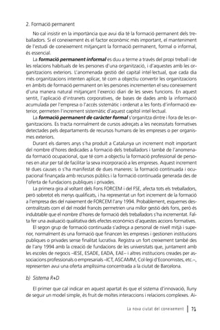 2. Formació permanent
No cal insistir en la importància que avui dia té la formació permanent dels treballadors. Si el coneixement és el factor econòmic més important, el manteniment
de l’estudi de coneixement mitjançant la formació permanent, formal o informal,
és essencial.
La formació permanent informal es duu a terme a través del propi treball i de
les relacions habituals de les persones d’una organització, i d’aquestes amb les organitzacions exteriors. L’anomenada gestió del capital intel·lectual, que cada dia
més organitzacions intenten aplicar, té com a objectiu convertir les organitzacions
en àmbits de formació permanent on les persones incrementen el seu coneixement
d’una manera natural mitjançant l’exercici diari de les seves funcions. En aquest
sentit, l’aplicació d’intranets corporatives, de bases de dades amb la informació
acumulada per l’empresa o l’accés sistemàtic i ordenat a les fonts d’informació exterior, permeten l’increment sistemàtic d’aquest capítol intel·lectual.
La formació permanent de caràcter formal s’organitza dintre i fora de les organitzacions. Es tracta normalment de cursos adreçats a les necessitats formatives
detectades pels departaments de recursos humans de les empreses o per organismes exteriors.
Durant els darrers anys s’ha produït a Catalunya un increment molt important
del nombre d’hores dedicades a formació dels treballadors i també de l’anomenada formació ocupacional, que té com a objectiu la formació professional de persones en atur per tal de facilitar la seva incorporació a les empreses. Aquest increment
té dues causes o s’ha manifestat de dues maneres: la formació continuada i ocupacional finançada amb recursos públics i la formació continuada generada des de
l’oferta de fundacions publiques i privades.
La primera gira al voltant dels Fons FORCEM i del FSE, afecta tots els treballadors,
però sobretot els menys qualificats, i ha representat un fort increment de la formació
a l’empresa des del naixement de FORCEM l’any 1994. Probablement, esquemes descentralitzats com el del model francès permetrien una millor gestió dels fons, però és
indubtable que el nombre d’hores de formació dels treballadors s’ha incrementat. Falta fer una avaluació qualitativa dels efectes econòmics d’aquestes accions formatives.
El segon grup de formació continuada s’adreça a personal de nivell mitjà i superior, normalment és una formació que financen les empreses i gestionen institucions
publiques o privades sense finalitat lucrativa. Registra un fort creixement també des
de l’any 1994 amb la creació de fundacions de les universitats que, juntament amb
les escoles de negocis –IESE, ESADE, EADA, EAE– i altres institucions creades per associacions professionals o empresarials –ICT, ASCAMM, Col·legi d’Economistes, etc.–,
representen avui una oferta amplíssima concentrada a la ciutat de Barcelona.

b) Sistema R+D
El primer que cal indicar en aquest apartat és que el sistema d’innovació, lluny
de seguir un model simple, és fruit de moltes interaccions i relacions complexes. AiLa nova ciutat del coneixement

l 71

 