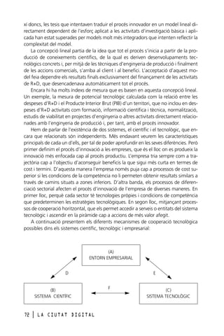 xí doncs, les tesis que intentaven traduir el procés innovador en un model lineal directament dependent de l’esforç aplicat a les activitats d’investigació bàsica i aplicada han estat superades per models molt més integradors que intenten reflectir la
complexitat del model.
La concepció lineal partia de la idea que tot el procés s’inicia a partir de la producció de coneixements científics, de la qual es deriven desenvolupaments tecnològics concrets i, per mitjà de les tècniques d’enginyeria de producció i finalment
de les accions comercials, s’arriba al client i al benefici. L’acceptació d’aquest model feia dependre els resultats finals exclusivament del finançament de les activitats
de R+D, que desencadenava automàticament tot el procés.
Encara hi ha molts índexs de mesura que es basen en aquesta concepció lineal.
Un exemple, la mesura de potencial tecnològic calculada com la relació entre les
despeses d’R+D i el Producte Interior Brut (PIB) d’un territori, que no inclou en despeses d’R+D activitats com formació, informació científica i tècnica, normalització,
estudis de viabilitat en projectes d’enginyeria o altres activitats directament relacionades amb l’enginyeria de producció i, per tant, amb el procés innovador.
Hem de parlar de l’existència de dos sistemes, el científic i el tecnològic, que encara que relacionats són independents. Més endavant veurem les característiques
principals de cada un d’ells, per tal de poder aprofundir en les seves diferències. Però
primer definim el procés d’innovació a les empreses, que és el lloc on es produeix la
innovació més enfocada cap al procés productiu. L’empresa tria sempre com a trajectòria cap a l’objectiu d’aconseguir beneficis la que sigui més curta en termes de
cost i termini. D’aquesta manera l’empresa només puja cap a processos de cost superior si les condicions de la competència no li permeten obtenir resultats similars a
través de camins situats a zones inferiors. D’altra banda, els processos de diferenciació sectorial afecten el procés d’innovació de l’empresa de diverses maneres. En
primer lloc, perquè cada sector té tecnologies pròpies i condicions de competència
que predeterminen les estratègies tecnològiques. En segon lloc, mitjançant processos de cooperació horitzontal, que els permet accedir a serveis o entitats del sistema
tecnològic i ascendir en la piràmide cap a accions de més valor afegit.
A continuació presentem els diferents mecanismes de cooperació tecnològica
possibles dins els sistemes científic, tecnològic i empresarial:

(A)
ENTORN EMPRESARIAL
D

(B)
SISTEMA CIENTÍFIC

72

l

LA CIUTAT DIGITAL

E
F

(C)
SISTEMA TECNOLÒGIC

 