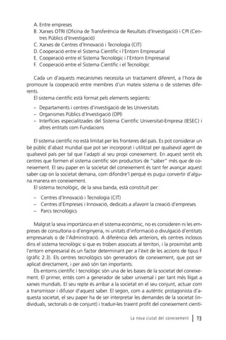A. Entre empreses
B. Xarxes OTRI (Oficina de Transferència de Resultats d’Investigació) i CPI (Centres Públics d’Investigació)
C. Xarxes de Centres d’Innovació i Tecnologia (CIT)
D. Cooperació entre el Sistema Científic i l’Entorn Empresarial
E. Cooperació entre el Sistema Tecnològic i l’Entorn Empresarial
F. Cooperació entre el Sistema Científic i el Tecnològic
Cada un d’aquests mecanismes necessita un tractament diferent, a l’hora de
promoure la cooperació entre membres d’un mateix sistema o de sistemes diferents.
El sistema científic està format pels elements següents:
– Departaments i centres d’investigació de les Universitats
– Organismes Públics d’Investigació (OPI)
– Interfícies especialitzades del Sistema Científic Universitat-Empresa (IESEC) i
altres entitats com Fundacions
El sistema científic no està limitat per les fronteres del país. Es pot considerar un
bé públic d’abast mundial que pot ser incorporat i utilitzat per qualsevol agent de
qualsevol país per tal que l’adapti al seu propi coneixement. En aquest sentit els
centres que formen el sistema científic són productors de “saber” més que de coneixement. El seu paper en la societat del coneixement és tant fer avançar aquest
saber cap on la societat demana, com difondre’l perquè es pugui convertir d’alguna manera en coneixement.
El sistema tecnològic, de la seva banda, està constituït per:
– Centres d’Innovació i Tecnologia (CIT)
– Centres d’Empreses i Innovació, dedicats a afavorir la creació d’empreses
– Parcs tecnològics
Malgrat la seva importància en el sistema econòmic, no es consideren ni les empreses de consultoria o d’enginyeria, ni unitats d’informació o divulgació d’entitats
empresarials o de l’Administració. A diferència dels anteriors, els centres inclosos
dins el sistema tecnològic sí que es troben associats al territori, i la proximitat amb
l’entorn empresarial és un factor determinant per a l’èxit de les accions de tipus F
(gràfic 2.3). Els centres tecnològics són generadors de coneixement, que pot ser
aplicat directament, i per això són tan importants.
Els entorns científic i tecnològic són una de les bases de la societat del coneixement. El primer, entès com a generador de saber universal i per tant més lligat a
xarxes mundials. El seu repte és arribar a la societat en el seu conjunt, actuar com
a transmissor i difusor d’aquest saber. El segon, com a autèntic protagonista d’aquesta societat, el seu paper ha de ser interpretar les demandes de la societat (individuals, sectorials o de conjunt) i traduir-les traient profit del coneixement cientíLa nova ciutat del coneixement

l 73

 