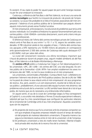 fic existent. El seu repte és poder fer aquest paper de pont amb l’energia necessària per fer anar endavant la innovació.
Catalunya, a diferència del País Basc o del País Valencià, no té avui una xarxa de
centres tecnològics que facilitin la innovació de producte i de procés de l’empresa catalana. La causa més probable és la falta d’iniciatives associatives del món empresarial i l’absència d’una política pública de la Generalitat que pogués afavorir
aquests instruments privats sense finalitat lucrativa.
El món empresarial, amb excepcions, ha solucionat els problemes que tenia amb
accions individuals i la Conselleria d’Indústria ha apostat fonamentalment pels seus
centres públics –LGAI i IDIADA– controlats directament, sovint amb criteris més polítics que professionals.
El diferencial relatiu de l’oferta dels centres tecnològics privats de Catalunya en
relació amb el País Basc és avui entre 1 a 10 i 1 a 15, segons les variables considerades. El PIB industrial català és tres vegades el basc, i l’oferta dels centres bascos agrupats a EITE representa uns 10.000 milions de pessetes en contraposició
amb aproximadament 2.500 dels centres de Catalunya dels quals destaquen ICT
o ASCAMM, molt per sobre dels altres.
La ciutat del coneixement necessita una oferta tecnològica important que
s’haurà de potenciar durant els propers anys, seguint models semblants als del País
Basc, el País Valencià o el de Baden-Württemberg a Alemanya.
Els centres d’R+D públics a Catalunya han tingut un fort desenvolupament a
les universitats –UPC, UB i UAB– i els centres del CSIC una vida lànguida. Els centres públics de la Generalitat –LGAI i IRTA– han ampliat notablement les seves instal·lacions des del 1985, no tant la seva incidència en el món empresarial.
Les universitats, concentrades a Pedralbes –Campus Nord i Sud– i a Bellaterra representen l’element més dinàmic de l’R+D pública catalana. Des de la LRU de 1986
no ha parat de créixer la seva relació amb el món empresarial i els seus programes
de recerca. Ara, però, assistim a un cert estancament, resultat de la falta de recursos públics i, probablement, d’una saturació dels equips humans més dinàmics i de
problemes estructurals de la universitat. La LRU sembla haver donat de si tot el que
podia, de manera que ara és necessària una embranzida reformadora.
En aquest sentit, el cas de la ciutat de Cambridge (vegeu la fitxa corresponent
al Capítol 4, o una anàlisi més detallada a l’Annex 3) resulta especialment rellevant,
sobretot pel que fa a tres característiques que configuren les particulars relacions
de la Universitat de Cambridge amb el seu món empresarial. Aquestes característiques són les següents:
a) Els projectes de recerca que fa la universitat amb les empreses comporten sovint que empleats d’aquestes empreses treballin durant el temps de realització del projecte als mateixos laboratoris universitaris. D’aquesta manera s’assegura la interrelació creativa entre el món de la universitat i el de l’empresa.
b) Els professors universitaris a tots els nivells tenen facilitats i llibertat d’explotació privada dels resultats de la recerca fora de la universitat.
74

l

LA CIUTAT DIGITAL

 