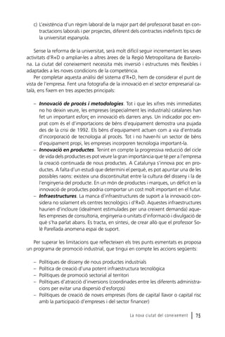 c) L’existència d’un règim laboral de la major part del professorat basat en contractacions laborals i per projectes, diferent dels contractes indefinits típics de
la universitat espanyola.
Sense la reforma de la universitat, serà molt difícil seguir incrementant les seves
activitats d’R+D o ampliar-les a altres àrees de la Regió Metropolitana de Barcelona. La ciutat del coneixement necessita més inversió i estructures més flexibles i
adaptades a les noves condicions de la competència.
Per completar aquesta anàlisi del sistema d’R+D, hem de considerar el punt de
vista de l’empresa. Fent una fotografia de la innovació en el sector empresarial català, ens fixem en tres aspectes principals:
– Innovació de procés i metodologies. Tot i que les xifres més immediates
no ho deixin veure, les empreses (especialment les industrials) catalanes han
fet un important esforç en innovació els darrers anys. Un indicador poc emprat com és el d’importacions de béns d’equipament demostra una pujada
des de la crisi de 1992. Els béns d’equipament actuen com a via d’entrada
d’incorporació de tecnologia al procés. Tot i no haver-hi un sector de béns
d’equipament propi, les empreses incorporen tecnologia important-la.
– Innovació en productes. Tenint en compte la progressiva reducció del cicle
de vida dels productes es pot veure la gran importància que té per a l’empresa
la creació continuada de nous productes. A Catalunya s’innova poc en productes. A falta d’un estudi que determini el perquè, es pot apuntar una de les
possibles raons: existeix una discontinuïtat entre la cultura del disseny i la de
l’enginyeria del producte. En un món de productes i marques, un dèficit en la
innovació de productes podria comportar un cost molt important en el futur.
– Infraestructures. La manca d’infraestructures de suport a la innovació considera no solament els centres tecnològics i d’R+D. Aquestes infraestructures
haurien d’incloure (idealment estimulades per una creixent demanda) aquelles empreses de consultoria, enginyeria o unitats d’informació i divulgació de
què s’ha parlat abans. Es tracta, en síntesi, de crear allò que el professor Solé Parellada anomena espai de suport.
Per superar les limitacions que reflecteixen els tres punts esmentats es proposa
un programa de promoció industrial, que tingui en compte les accions següents:
–
–
–
–

Polítiques de disseny de nous productes industrials
Política de creació d’una potent infraestructura tecnològica
Polítiques de promoció sectorial al territori
Polítiques d’atracció d’inversions (coordinades entre les diferents administracions per evitar una dispersió d’esforços)
– Polítiques de creació de noves empreses (fons de capital llavor o capital risc
amb la participació d’empreses i del sector financer)
La nova ciutat del coneixement

l 75

 