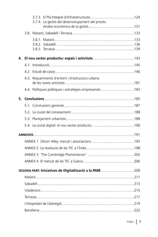 3.7.3. El Pla Integral d’Infraestructures.............................................124
3.7.4. La gestió del desenvolupament del procés.
Anàlisi econòmica de la gestió...............................................131
3.8. Mataró, Sabadell i Terrassa ...............................................................133
3.8.1. Mataró ..................................................................................133
3.8.2. Sabadell ................................................................................136
3.8.3. Terrassa .................................................................................139
4. El nou sector productiu: espais i activitats ..........................................143
4.1. Introducció .......................................................................................145
4.2. Estudi de casos .................................................................................146
4.3. Requeriments d’entorn i d’estructura urbana
de les noves activitats .......................................................................181
4.4. Polítiques públiques i estratègies empresarials ..................................183
5. Conclusions ............................................................................................185
5.1. Conclusions generals ........................................................................187
5.2. La ciutat del coneixement .................................................................188
5.3. Planejament urbanístic......................................................................189
5.4. La ciutat digital: el nou sector productiu ..........................................190
ANNEXOS........................................................................................................191

ANNEX 1 Silicon Alley, mercat i associacions ............................................193
ANNEX 2 La revolució de les TIC a l’Índia .................................................198
ANNEX 3 ‘The Cambridge Phenomenon’ ............................................... 202
ANNEX 4 El mercat de les TIC a Suècia ....................................................206
SEGONA PART. Iniciatives de Digitalització a la RMB ..................................209

Mataró .....................................................................................................211
Sabadell....................................................................................................213
Viladecans ................................................................................................215
Terrassa.....................................................................................................217
L’Hospitalet de Llobregat...........................................................................219
Barcelona..................................................................................................222
Índex

l7

 