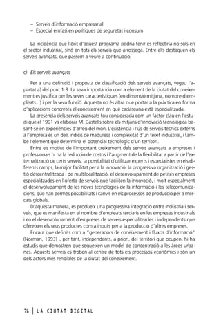– Serveis d’informació empresarial
– Especial èmfasi en polítiques de seguretat i consum
La incidència que l’èxit d’aquest programa podria tenir es reflectiria no sols en
el sector industrial, sinó en tots els serveis que arrossega. Entre ells destaquen els
serveis avançats, que passem a veure a continuació.

c) Els serveis avançats
Per a una definició i proposta de classificació dels serveis avançats, vegeu l’apartat a) del punt 1.3. La seva importància com a element de la ciutat del coneixement es justifica per les seves característiques (en dimensió mitjana, nombre d’empleats...) i per la seva funció. Aquesta no és altra que portar a la pràctica en forma
d’aplicacions concretes el coneixement en què cadascuna està especialitzada.
La presència dels serveis avançats fou considerada com un factor clau en l’estudi que el 1991 va elaborar M. Castells sobre els mitjans d’innovació tecnològica basant-se en experiències d’arreu del món. L’existència i l’ús de serveis tècnics externs
a l’empresa és un dels indicis de maduresa i complexitat d’un teixit industrial, i també l’element que determina el potencial tecnològic d’un territori.
Entre els motius de l’important creixement dels serveis avançats a empreses i
professionals hi ha la reducció de costos i l’augment de la flexibilitat a partir de l’externalització de certs serveis, la possibilitat d’utilitzar experts i especialistes en els diferents camps, la major facilitat per a la innovació, la progressiva organització i gestió descentralitzada i de multilocalització, el desenvolupament de petites empreses
especialitzades en l’oferta de serveis que faciliten la innovació, i molt especialment
el desenvolupament de les noves tecnologies de la informació i les telecomunicacions, que han permès possibilitats i canvis en els processos de producció per a mercats globals.
D’aquesta manera, es produeix una progressiva integració entre indústria i serveis, que es manifesta en el nombre d’empleats terciaris en les empreses industrials
i en el desenvolupament d’empreses de serveis especialitzades i independents que
ofereixen els seus productes com a inputs per a la producció d’altres empreses.
Encara que definits com a “generadors de coneixement i fluxos d’informació”
(Norman, 1993) i, per tant, independents, a priori, del territori que ocupen, hi ha
estudis que demostren que segueixen un model de concentració a les àrees urbanes. Aquests serveis es troben al centre de tots els processos econòmics i són un
dels actors més rendibles de la ciutat del coneixement.

76

l

LA CIUTAT DIGITAL

 