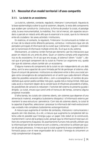 3.1. Necessitat d’un model territorial i d’usos compartits
3.1.1. La ciutat és un ecosistema
La ciutat és, sobretot, contacte, regulació, intercanvi i comunicació. Aquesta és
la base epistemològica sobre la qual se sostenen, després, la resta dels components
que acaben per constituir-la. L’estructura, la forma de produir la ciutat, el paisatge
urbà, la seva monumentalitat, la mobilitat, fins i tot el mercat, són aspectes secundaris o parcials en relació amb allò que és essencial a la ciutat, que és la interacció
entre els ciutadans i les seves activitats i institucions.
En essència, el contacte, la regulació, l’intercanvi i la comunicació es troben en
el marc de la relació entre diferents persones, col·lectius i institucions (que són els
portadors principals d’informació de la ciutat) que s’alimenten, regulen i controlen
per la transmissió d’informació múltiple entre ells. És el que es diu sistema.
Efectivament, un sistema s’entén format per elements i per les interaccions que
posen en relació els uns amb els altres. Quan un sistema compta amb organismes
vius es diu ecosistema. En el cas que ens ocupa, al sistema li direm “ciutat” i, donat que el principal component de la ciutat és l’home (un organisme viu), queda
clar que els sistemes urbans també són un ecosistema.
D’alguna manera els components de la ciutat no són independents els uns dels
altres, sent la seva capacitat de canvi limitada pel fet de pertànyer al sistema urbà.
Quan el conjunt de persones i institucions es relacionen entre si dins una ciutat sorgeix certa convergència de comportaments en el sentit que cada element influeix
sobre les possibles variacions dels altres i, com a conseqüència, el nombre de possibilitats que a priori podria semblar més gran, queda més o menys limitat. Atès que
cada acció o moviment depèn de la constel·lació d’influències procedents d’altres,
les possibilitats de variació es redueixen i l’activitat del sistema es presenta guiada i
dirigida. La ciutat, encara que canviï amb el transcurs del temps, conserva alguna
propietat invariable.
D’altra banda, les ciutats són sistemes oberts, són sistemes que depenen d’una
alimentació material, energètica (subsistema dissipatiu) i d’informació externa per
mantenir la seva estructura i pervivència. Com tots els sistemes oberts, la ciutat té
la capacitat d’aprofitar, seleccionar i processar la informació del medi evolucionant
cap a estadis més complexos (subsistemes autoorganitzatius).
A mesura que augmenta el nombre de contactes, intercanvis i comunicacions i
aquests són més diversos, és a dir, a mesura que augmenta la complexitat del sistema urbà és possible que l’energia jugui un paper més reduït en la construcció,
manteniment i canvis de la pròpia ciutat, perquè sigui la informació el nexe que utilitzin els components d’aquesta. Els assentaments humans més senzills utilitzen poc
la informació per tal de mantenir-se com a sistema, a tot estirar la utilitzen per ajustar els propis processos. A mesura que la ciutat augmenta la seva complexitat la informació passa a ser el nexe organitzador de la ciutat i l’energia és únicament un
mitjà complementari d’aquesta.
Anàlisi territorial

l 79

 