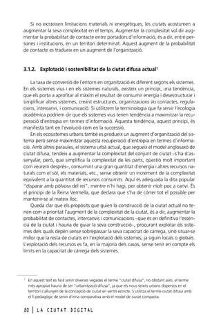 Si no existeixen limitacions materials ni energètiques, les ciutats acostumen a
augmentar la seva complexitat en el temps. Augmentar la complexitat vol dir augmentar la probabilitat de contacte entre portadors d’informació, és a dir, entre persones i institucions, en un territori determinat. Aquest augment de la probabilitat
de contacte es tradueix en un augment de l’organització.

3.1.2. Explotació i sostenibilitat de la ciutat difusa actual1
La taxa de conversió de l’entorn en organització és diferent segons els sistemes.
En els sistemes vius i en els sistemes naturals, existeix un principi, una tendència,
que els porta a aprofitar al màxim el resultat de consumir energia i desestructurar i
simplificar altres sistemes, creant estructures, organitzacions i/o contactes, regulacions, intercanvi, i comunicació. Si utilitzem la terminologia que fa servir l’ecologia
acadèmica podríem dir que els sistemes vius tenen tendència a maximitzar la recuperació d’entropia en termes d’informació. Aquesta tendència, aquest principi, és
manifesta tant en l’evolució com en la successió.
En els ecosistemes urbans també es produeix un augment d’organització del sistema però sense maximitzar aquesta recuperació d’entropia en termes d’informació. Amb altres paraules, el sistema urbà actual, que segueix el model anglosaxó de
ciutat difusa, tendeix a augmentar la complexitat del conjunt de ciutat –s’ha d’assenyalar, però, que simplifica la complexitat de les parts, qüestió molt important
com veurem després–, consumint una gran quantitat d’energia i altres recursos naturals com el sòl, els materials, etc., sense obtenir un increment de la complexitat
equivalent a la quantitat de recursos consumits. Aquí és adequada la dita popular
“disparar amb pólvora del rei”, mentre n’hi hagi, per obtenir molt poc a canvi. És
el principi de la Reina Vermella, que declara que s’ha de córrer tot el possible per
mantenir-se al mateix lloc.
Queda clar que els propòsits que guien la construcció de la ciutat actual no tenen com a prioritat l’augment de la complexitat de la ciutat, és a dir, augmentar la
probabilitat de contactes, intercanvis i comunicacions –que és en definitiva l’essència de la ciutat i hauria de guiar la seva construcció–, procurant explotar els sistemes dels quals depèn sense sobrepassar la seva capacitat de càrrega, sinó situar-se
millor que la resta de ciutats en l’explotació dels sistemes, ja siguin locals o globals.
L’explotació dels recursos es fa, en la majoria dels casos, sense tenir en compte els
límits en la capacitat de càrrega dels sistemes.

1

En aquest text es farà servir diverses vegades el terme “ciutat difusa”, no obstant això, el terme
més apropiat hauria de ser “urbanització difusa”, ja que els nous teixits urbans dispersos en el
territori s’allunyen de la concepció de ciutat en sentit estricte. S’utilitza el terme ciutat difusa amb
el fi pedagògic de servir d’eina comparativa amb el model de ciutat compacta.

80

l

LA CIUTAT DIGITAL

 
