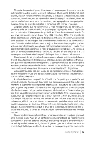 El resultat és una ciutat que es difumina en el camp ocupant àrees cada cop més
extenses (de vegades, regions senceres). És la ciutat difusa que té de tot i molt però
dispers, separat funcionalment (la universitat, la indústria, la residència, les àrees
comercials, les oficines, etc. se separen físicament) i segregat socialment, unint les
parts a través d’una densa xarxa de carreteres i vies segregades de transport privat.
Aquesta forma de procedir multiplica el consum de sòl, energia i materials.
L’explosió urbana que ha experimentat la regió metropolitana de Barcelona, especialment des de la dècada dels 70, encara que s’hagi fet dia a dia i l’hàgim vist
amb la naturalitat d’allò que ens és quotidià, és d’una dimensió considerable. En
vint anys, per ser més exactes des de l’any 1972 fins a l’any 1992, s’ha ocupat més
sòl en assentaments urbans que els darrers dos mil anys; en concret, en aquestes
dues dècades s’ha destinat per a ús urbà la desorbitada quantitat de 26.000 hectàrees. En termes semblants han crescut la majoria de metròpolis espanyoles, que han
vist com es multiplicava l’espai urbà en detriment dels espais naturals i rurals. En el
cas de la metròpoli barcelonina, el ritme d’ocupació del sòl (sòl que ja no tornarà a
tenir un altre ús) ha estat frenètic i continuarà sent-ho, en una relació de 7 a 1, si
es compara amb l’evolució d’ocupació de l’espai fins a la dècada dels seixanta.
Al creixement del sòl ocupat amb assentaments urbans, que és causa de la destrucció de parts creixents de sòl agrícola o forestal, s’afegeix l’efecte desestructurador que sobre aquests ecosistemes provoca la compartimentació del territori per la
xarxa de carreteres destinada al transport motoritzat. La insularitat que la malla genera en el mosaic viu perifèric és causa de la seva simplificació i degradació.
L’obsolescència cada cop més ràpida de les mercaderies, incloent-hi els productes del mercat del sòl, es una de les característiques sobre la qual se sustenta l’actual model de creixement.
A més de la creixent ocupació del sòl urbà i de l’impacte que projecta l’actual
xarxa de mobilitat horitzontal, la petjada que deixa cadascuna de les ciutats per
mantenir o augmentar la complexitat, organització i estructura, és cada cop més
gran. Algunes requereixen una superfície cent vegades superior a la seva pròpia per
al subministrament dels productes alimentaris, de fusta i per a l’intercanvi de gasos. Si en aquest territori dependent li anem restant sòl pla, fèrtil i bescanviador de
gasos, fruit de l’expansió creixent de la ciutat (tal com ja hem dit, moltes ciutats
han ocupat més territori en vint anys que en els dos mil anys anteriors) s’intueix,
més encara, el límit que el sòl té com un recurs escàs. Amb la mateixa intuïció ens
podríem aproximar als límits que té l’atmosfera i sistemes relacionats, com és l’oceà, per mantenir el clima conegut, el gruix de la capa d’ozó, la disminució dels radicals oxidants, etc., o també els límits fixats per l’existència escassa dels recursos
naturals.
Abans, les dimensions dels problemes urbans permetien ser resolts en gran part
amb mesures locals. Avui, en un context d’internacionalització de l’economia i la
competitivitat entre els sistemes urbans, s’explica en part que la dimensió i les característiques dels problemes siguin també globals i, per tant, s’haurà de tenir en
compte la globalitat per resoldre’ls. Aquesta és la causa per la qual han estat els fòAnàlisi territorial

l 81

 