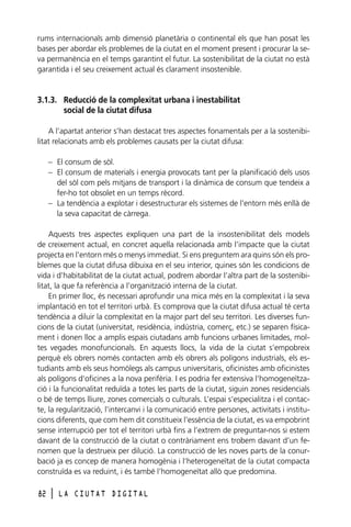 rums internacionals amb dimensió planetària o continental els que han posat les
bases per abordar els problemes de la ciutat en el moment present i procurar la seva permanència en el temps garantint el futur. La sostenibilitat de la ciutat no està
garantida i el seu creixement actual és clarament insostenible.

3.1.3. Reducció de la complexitat urbana i inestabilitat
social de la ciutat difusa
A l‘apartat anterior s’han destacat tres aspectes fonamentals per a la sostenibilitat relacionats amb els problemes causats per la ciutat difusa:
– El consum de sòl.
– El consum de materials i energia provocats tant per la planificació dels usos
del sòl com pels mitjans de transport i la dinàmica de consum que tendeix a
fer-ho tot obsolet en un temps rècord.
– La tendència a explotar i desestructurar els sistemes de l’entorn més enllà de
la seva capacitat de càrrega.
Aquests tres aspectes expliquen una part de la insostenibilitat dels models
de creixement actual, en concret aquella relacionada amb l’impacte que la ciutat
projecta en l’entorn més o menys immediat. Si ens preguntem ara quins són els problemes que la ciutat difusa dibuixa en el seu interior, quines són les condicions de
vida i d’habitabilitat de la ciutat actual, podrem abordar l’altra part de la sostenibilitat, la que fa referència a l’organització interna de la ciutat.
En primer lloc, és necessari aprofundir una mica més en la complexitat i la seva
implantació en tot el territori urbà. Es comprova que la ciutat difusa actual té certa
tendència a diluir la complexitat en la major part del seu territori. Les diverses funcions de la ciutat (universitat, residència, indústria, comerç, etc.) se separen físicament i donen lloc a amplis espais ciutadans amb funcions urbanes limitades, moltes vegades monofuncionals. En aquests llocs, la vida de la ciutat s’empobreix
perquè els obrers només contacten amb els obrers als polígons industrials, els estudiants amb els seus homòlegs als campus universitaris, oficinistes amb oficinistes
als polígons d’oficines a la nova perifèria. I es podria fer extensiva l’homogeneïtzació i la funcionalitat reduïda a totes les parts de la ciutat, siguin zones residencials
o bé de temps lliure, zones comercials o culturals. L’espai s’especialitza i el contacte, la regularització, l’intercanvi i la comunicació entre persones, activitats i institucions diferents, que com hem dit constitueix l’essència de la ciutat, es va empobrint
sense interrupció per tot el territori urbà fins a l’extrem de preguntar-nos si estem
davant de la construcció de la ciutat o contràriament ens trobem davant d’un fenomen que la destrueix per dilució. La construcció de les noves parts de la conurbació ja es concep de manera homogènia i l’heterogeneïtat de la ciutat compacta
construïda es va reduint, i és també l’homogeneïtat allò que predomina.
82

l

LA CIUTAT DIGITAL

 