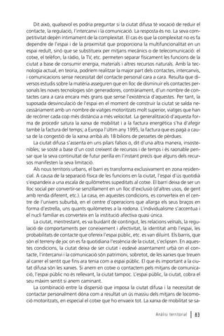 Dit això, qualsevol es podria preguntar si la ciutat difusa té vocació de reduir el
contacte, la regulació, l’intercanvi i la comunicació. La resposta és no. La seva competitivitat depèn íntimament de la complexitat. El cas és que la complexitat no es fa
dependre de l’espai i de la proximitat que proporciona la multifuncionalitat en un
espai reduït, sinó que se substitueix per mitjans mecànics o de telecomunicació: el
cotxe, el telèfon, la ràdio, la TV, etc. permeten separar físicament les funcions de la
ciutat a base de consumir energia, materials i altres recursos naturals. Amb la tecnologia actual, en teoria, podríem realitzar la major part dels contactes, intercanvis,
i comunicacions sense necessitat del contacte personal cara a cara. Resulta que diversos estudis sobre la matèria asseguren que en lloc de disminuir els contactes personals les noves tecnologies són generadores, contràriament, d’un nombre de contactes cara a cara encara més grans que sense l’existència d’aquestes. Per tant, la
suposada desvinculació de l’espai en el moment de construir la ciutat se salda necessàriament amb un nombre de viatges motoritzats molt superior, viatges que han
de recórrer cada cop més distància a més velocitat. La generalització d’aquesta forma de procedir satura la xarxa de mobilitat i a la factura energètica s’ha d’afegir
també la factura del temps; a Europa l’últim any 1995, la factura que es pagà a causa de la congestió de la xarxa arribà als 18 bilions de pessetes de pèrdues.
La ciutat difusa s’assenta en uns pilars falsos o, dit d’una altra manera, insostenibles; se sosté a base d’un cost creixent de recursos i de temps i és raonable pensar que la seva continuïtat de futur perilla en l’instant precís que alguns dels recursos manifesten la seva limitació.
Als nous territoris urbans, el barri es transforma exclusivament en zona residencial. A causa de la separació física de les funcions en la ciutat, l’espai d’ús quotidià
s’expandeix a una escala de quilòmetres supeditats al cotxe. El barri deixa de ser un
lloc social per convertir-se senzillament en un lloc d’exclusió (d’altres usos, de gent
amb renda diferent, etc.). La casa, en aquestes condicions, es converteix en el centre de l’univers suburbà, en el centre d’operacions que allarga els seus braços en
forma d’estrella, uns quants quilòmetres a la rodona. L’individualisme s’accentua i
el nucli familiar es converteix en la institució afectiva quasi única.
La ciutat, mentrestant, es va buidant de contingut, les relacions veïnals, la regulació de comportaments per coneixement i afectivitat, la identitat amb l’espai, les
probabilitats de contacte que ofereix l’espai públic, etc. es van diluint. Els barris, que
són el terreny de joc on es fa quotidiana l’essència de la ciutat, s’eclipsen. En aquestes condicions, la ciutat deixa de ser ciutat i esdevé assentament urbà on el contacte, l’intercanvi i la comunicació són patrimoni, sobretot, de les xarxes que treuen
al carrer el sentit que fins ara tenia com a espai públic. El que és important a la ciutat difusa són les xarxes. Si anem en cotxe o contactem pels mitjans de comunicació, l’espai públic no és rellevant, la ciutat tampoc. L’espai públic, la ciutat, cobra el
seu màxim sentit si anem caminant.
La combinació entre la dispersió que imposa la ciutat difusa i la necessitat de
contactar personalment dóna com a resultat un ús massiu dels mitjans de locomoció motoritzats, en especial el cotxe que ho envaeix tot. La xarxa de mobilitat se saAnàlisi territorial

l 83

 