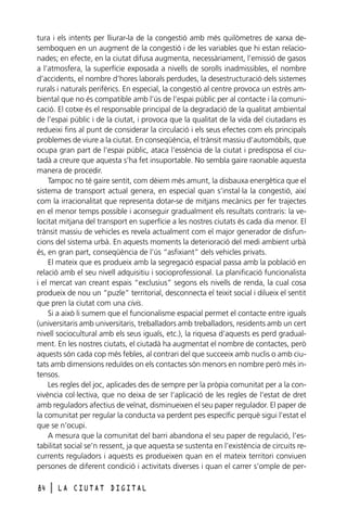 tura i els intents per lliurar-la de la congestió amb més quilòmetres de xarxa desemboquen en un augment de la congestió i de les variables que hi estan relacionades; en efecte, en la ciutat difusa augmenta, necessàriament, l’emissió de gasos
a l’atmosfera, la superfície exposada a nivells de sorolls inadmissibles, el nombre
d’accidents, el nombre d’hores laborals perdudes, la desestructuració dels sistemes
rurals i naturals perifèrics. En especial, la congestió al centre provoca un estrès ambiental que no és compatible amb l’ús de l’espai públic per al contacte i la comunicació. El cotxe és el responsable principal de la degradació de la qualitat ambiental
de l’espai públic i de la ciutat, i provoca que la qualitat de la vida del ciutadans es
redueixi fins al punt de considerar la circulació i els seus efectes com els principals
problemes de viure a la ciutat. En conseqüència, el trànsit massiu d’automòbils, que
ocupa gran part de l’espai públic, ataca l’essència de la ciutat i predisposa el ciutadà a creure que aquesta s’ha fet insuportable. No sembla gaire raonable aquesta
manera de procedir.
Tampoc no té gaire sentit, com dèiem més amunt, la disbauxa energètica que el
sistema de transport actual genera, en especial quan s’instal·la la congestió, així
com la irracionalitat que representa dotar-se de mitjans mecànics per fer trajectes
en el menor temps possible i aconseguir gradualment els resultats contraris: la velocitat mitjana del transport en superfície a les nostres ciutats és cada dia menor. El
trànsit massiu de vehicles es revela actualment com el major generador de disfuncions del sistema urbà. En aquests moments la deterioració del medi ambient urbà
és, en gran part, conseqüència de l’ús “asfixiant” dels vehicles privats.
El mateix que es produeix amb la segregació espacial passa amb la població en
relació amb el seu nivell adquisitiu i socioprofessional. La planificació funcionalista
i el mercat van creant espais “exclusius” segons els nivells de renda, la cual cosa
produeix de nou un “puzle” territorial, desconnecta el teixit social i dilueix el sentit
que pren la ciutat com una civis.
Si a això li sumem que el funcionalisme espacial permet el contacte entre iguals
(universitaris amb universitaris, treballadors amb treballadors, residents amb un cert
nivell sociocultural amb els seus iguals, etc.), la riquesa d’aquests es perd gradualment. En les nostres ciutats, el ciutadà ha augmentat el nombre de contactes, però
aquests són cada cop més febles, al contrari del que succeeix amb nuclis o amb ciutats amb dimensions reduïdes on els contactes són menors en nombre però més intensos.
Les regles del joc, aplicades des de sempre per la pròpia comunitat per a la convivència col·lectiva, que no deixa de ser l’aplicació de les regles de l’estat de dret
amb reguladors afectius de veïnat, disminueixen el seu paper regulador. El paper de
la comunitat per regular la conducta va perdent pes específic perquè sigui l’estat el
que se n’ocupi.
A mesura que la comunitat del barri abandona el seu paper de regulació, l’estabilitat social se’n ressent, ja que aquesta se sustenta en l’existència de circuits recurrents reguladors i aquests es produeixen quan en el mateix territori conviuen
persones de diferent condició i activitats diverses i quan el carrer s’omple de per84

l

LA CIUTAT DIGITAL

 