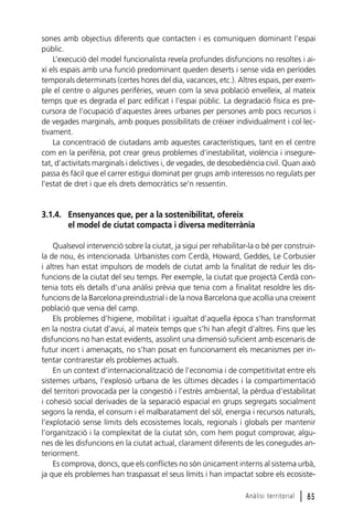 sones amb objectius diferents que contacten i es comuniquen dominant l’espai
públic.
L’execució del model funcionalista revela profundes disfuncions no resoltes i així els espais amb una funció predominant queden deserts i sense vida en períodes
temporals determinats (certes hores del dia, vacances, etc.). Altres espais, per exemple el centre o algunes perifèries, veuen com la seva població envelleix, al mateix
temps que es degrada el parc edificat i l’espai públic. La degradació física es precursora de l’ocupació d’aquestes àrees urbanes per persones amb pocs recursos i
de vegades marginals, amb poques possibilitats de créixer individualment i col·lectivament.
La concentració de ciutadans amb aquestes característiques, tant en el centre
com en la perifèria, pot crear greus problemes d’inestabilitat, violència i inseguretat, d’activitats marginals i delictives i, de vegades, de desobediència civil. Quan això
passa és fàcil que el carrer estigui dominat per grups amb interessos no regulats per
l’estat de dret i que els drets democràtics se’n ressentin.

3.1.4. Ensenyances que, per a la sostenibilitat, ofereix
el model de ciutat compacta i diversa mediterrània
Qualsevol intervenció sobre la ciutat, ja sigui per rehabilitar-la o bé per construirla de nou, és intencionada. Urbanistes com Cerdà, Howard, Geddes, Le Corbusier
i altres han estat impulsors de models de ciutat amb la finalitat de reduir les disfuncions de la ciutat del seu temps. Per exemple, la ciutat que projectà Cerdà contenia tots els detalls d’una anàlisi prèvia que tenia com a finalitat resoldre les disfuncions de la Barcelona preindustrial i de la nova Barcelona que acollia una creixent
població que venia del camp.
Els problemes d’higiene, mobilitat i igualtat d’aquella època s’han transformat
en la nostra ciutat d’avui, al mateix temps que s’hi han afegit d’altres. Fins que les
disfuncions no han estat evidents, assolint una dimensió suficient amb escenaris de
futur incert i amenaçats, no s’han posat en funcionament els mecanismes per intentar contrarestar els problemes actuals.
En un context d’internacionalització de l’economia i de competitivitat entre els
sistemes urbans, l’explosió urbana de les últimes dècades i la compartimentació
del territori provocada per la congestió i l’estrès ambiental, la pèrdua d’estabilitat
i cohesió social derivades de la separació espacial en grups segregats socialment
segons la renda, el consum i el malbaratament del sòl, energia i recursos naturals,
l’explotació sense límits dels ecosistemes locals, regionals i globals per mantenir
l’organització i la complexitat de la ciutat són, com hem pogut comprovar, algunes de les disfuncions en la ciutat actual, clarament diferents de les conegudes anteriorment.
Es comprova, doncs, que els conflictes no són únicament interns al sistema urbà,
ja que els problemes han traspassat el seus límits i han impactat sobre els ecosisteAnàlisi territorial

l 85

 