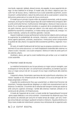 mes locals, regionals i globals, deixant enrere, de vegades, la seva capacitat de càrrega i la seva viabilitat en el temps. El model urbà, els criteris i objectius que s’escullin han de buscar, doncs, l’obtenció d’una ciutat sostenible socialment, econòmicament i ambientalment, reduint les disfuncions de la ciutat existent i evitant les
disfuncions potencials en la ciutat de futura construcció.
El model que en principi s’ajusta millor als propòsits esmentats, amb els ajustos
necessaris, és el que ha mostrat aquest tipus de ciutat mediterrània compacta i densa amb continuïtat formal, multifuncional, heterogènia i diversa en tota la seva extensió. És un model que permet concebre un augment de la complexitat de les seves parts internes, que és la base per obtenir una vida social amb cohesió i una
plataforma econòmica competitiva, al mateix temps que estalvia sòl, energia i recursos materials, i preserva els sistemes agrícoles i naturals.
Aquest model pot encaixar perfectament amb el primer objectiu de la ciutat que
és augmentar les probabilitats de contacte, intercanvi i comunicació entre els diversos agents (persones, activitats, associacions i institucions) sense comprometre
la qualitat de vida urbana i la capacitat dels ecosistemes perifèrics, regionals i mundials.
Dit això, el model d’ordenació del territori que es proposa consisteix en el manteniment d’una certa estructura i un nivell d’explotació sostenible dels sistemes no
urbans (rurals i naturals) i una ciutat compacta i diversa en totes les seves parts en
els sistemes urbans.
Analitzem, doncs, per què la ciutat mediterrània pot arribar a ser un model de
ciutat sostenible.

a) Proximitat i estalvi de recursos
La mobilitat horitzontal és avui la que provoca un major consum energètic, que
es dissiparà en forma de calor i en contaminants atmosfèrics; és també la que provoca un major consum de sòl i la causant d’una major simplificació dels sistemes
naturals.
L’expansió urbana, fomentada o permesa des de la planificació urbanística i territorial i basada en les infraestructures de transport, és la causa principal de l’entropia projectada a l’entorn.
A igualtat de condicionants físics que caracteritzen un determinat fenomen de
moviment, l’energia requerida per desplaçar un mòbil creix necessàriament com la
distància i la velocitat. L’increment de la velocitat del transport només pot assolir-se
amb consums superiors d’energia i també dels diversos materials utilitzats en la
construcció de vehicles i d’infraestructures.
A través de l’expansió de la ciutat i a través també de l’especialització funcional
–grans espais dedicats a una única activitat– s’incrementen les distàncies que s’han
de recórrer, les velocitats per consumir el mateix temps de viatge i, per tant, l’energia consumida per aconseguir qualsevol contacte o intercanvi. Aquesta dinàmica reforça noves onades de motorització i provoca nous retrocessos de la capacitat autò86

l

LA CIUTAT DIGITAL

 