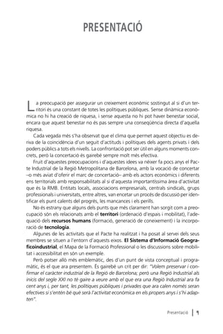 PRESENTACIÓ

a preocupació per assegurar un creixement econòmic sostingut al si d’un territori és una constant de totes les polítiques públiques. Sense dinàmica econòmica no hi ha creació de riquesa, i sense aquesta no hi pot haver benestar social,
encara que aquest benestar no és pas sempre una conseqüència directa d’aquella
riquesa.
Cada vegada més s’ha observat que el clima que permet aquest objectiu es deriva de la coincidència d’un seguit d’actituds i polítiques dels agents privats i dels
poders públics a tots els nivells. La confrontació pot ser útil en alguns moments concrets, però la concertació és gairebé sempre molt més efectiva.
Fruit d’aquestes preocupacions i d’aquestes idees va néixer fa pocs anys el Pacte Industrial de la Regió Metropolitana de Barcelona, amb la vocació de concertar
–o més aviat d’oferir el marc de concertació– amb els actors econòmics i diferents
ens territorials amb responsabilitats al si d’aquesta importantíssima àrea d’activitat
que és la RMB. Entitats locals, associacions empresarials, centrals sindicals, grups
professionals i universitats, entre altres, van encetar un procés de discussió per identificar els punt calents del progrés, les mancances i els perills.
No és estrany que alguns dels punts que més clarament han sorgit com a preocupació són els relacionats amb el territori (ordenació d’espais i mobilitat), l’adequació dels recursos humans (formació, generació de coneixement) i la incorporació de tecnologia.
Algunes de les activitats que el Pacte ha realitzat i ha posat al servei dels seus
membres se situen a l’entorn d’aquests eixos. El Sistema d’Informació Geograficoindustrial, el Mapa de la Formació Professional o les discussions sobre mobilitat i accessibilitat en són un exemple.
Però potser allò més emblemàtic, des d’un punt de vista conceptual i programàtic, és el que ara presentem. És gairebé un crit per dir: “Volem preservar i confirmar el caràcter industrial de la Regió de Barcelona; però una Regió Industrial als
inicis del segle XXI no té gaire a veure amb el que era una Regió Industrial ara fa
cent anys i, per tant, les polítiques públiques i privades que ara calen només seran
efectives si s’entén bé què serà l’activitat econòmica en els propers anys i s’hi adapten”.

L

Presentació

l9

 