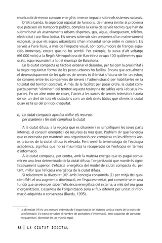 municació de menor consum energètic i menor impacte sobre els sistemes naturals.
D’altra banda, la separació espacial de funcions, de manera similar al problema
que pateixen els transports públics, complica la xarxa de serveis tècnics que han de
subministrar als assentaments urbans dispersos, gas, aigua, clavegueram, telèfon,
electricitat i ara fibra òptica. Els serveis soterrats són presoners d’un malversament
exagerat, ja que els espais urbanitzats s’han implantat sense ordre ni concert. Els
serveis a l’aire lliure, a més de l’impacte visual, són consumidors de franges espacials immenses, encara que no ho sembli. Per exemple, la xarxa d’alt voltatge
(66.000 volts) a la Regió Metropolitana de Barcelona ocupa 100 quilòmetres quadrats, espai equivalent a tot el municipi de Barcelona.
En la ciutat compacta és factible ordenar el desordre, per tal com la proximitat i
la major regularitat formal de les peces urbanes ho facilita. Encara que actualment
el desenvolupament de les galeries de serveis és il·limitat s’hauria de fer un esforç
de consens entre les companyies de serveis i l’administració per habilitar-les en la
totalitat del territori construït. A més de la facilitat per posar ordre, la ciutat compacta permet “eliminar” del territori aquesta teranyina de cables aeris i els seus impactes. En un altre ordre de coses, l’accés a les xarxes de serveis telemàtics hauria
de ser un dret de tots els ciutadans com un dels drets bàsics que ofereix la ciutat
quan es fa ús del principi d’equitat.

b) La ciutat compacta aprofita millor els recursos
per mantenir i fer més complexa la ciutat
A la ciutat difusa, a la vegada que es dilueixen i se simplifiquen les seves parts
internes, el consum energètic i de recursos és més gran. Podríem dir que l’energia
que es necessita per mantenir una organització poc complexa en les diferents àrees urbanes de la ciutat difusa és elevada. Fent servir la terminologia de l’ecologia
acadèmica, significa que no es maximitza la recuperació de l’entropia en termes
d’informació.
A la ciutat compacta, per contra, amb la mateixa energia que es pugui consumir en una àrea determinada de la ciutat difusa, l’organització que manté és significativament superior. L’eficàcia energètica del model de ciutat compacta és, per
tant, millor que l’eficàcia energètica de la ciutat difusa.
Si relacionem la diversitat (H)2 amb l’energia consumida (E) per mitjà del quocient E/H, el seu augment o disminució, en l’espai esmentat, pot convertir-se en una
funció que serveixi per saber l’eficiència energètica del sistema, a més del seu grau
d’organització. L’essència de l’organització seria el flux diferent per unitat d’informació adquirida o conservada (Rueda, 1995).

2

La diversitat (H) és una mesura indirecta de l’organització del sistema urbà a través de la teoria de
la informació. Es tracta de saber el nombre de portadors d’informació, amb capacitat de contacte,
en quantitat i diversitat en un mateix espai.

88

l

LA CIUTAT DIGITAL

 