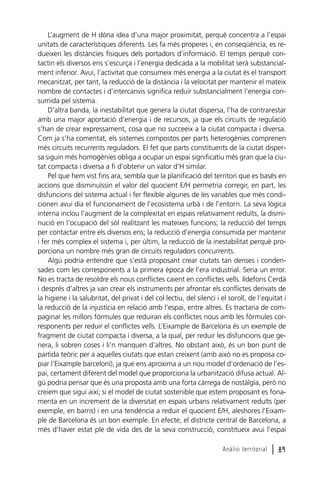 L’augment de H dóna idea d’una major proximitat, perquè concentra a l’espai
unitats de característiques diferents. Les fa més properes i, en conseqüència, es redueixen les distàncies físiques dels portadors d’informació. El temps perquè contactin els diversos ens s’escurça i l’energia dedicada a la mobilitat serà substancialment inferior. Avui, l’activitat que consumeix més energia a la ciutat és el transport
mecanitzat, per tant, la reducció de la distància i la velocitat per mantenir el mateix
nombre de contactes i d’intercanvis significa reduir substancialment l’energia consumida pel sistema.
D’altra banda, la inestabilitat que genera la ciutat dispersa, l’ha de contrarestar
amb una major aportació d’energia i de recursos, ja que els circuits de regulació
s’han de crear expressament, cosa que no succeeix a la ciutat compacta i diversa.
Com ja s’ha comentat, els sistemes compostos per parts heterogènies comprenen
més circuits recurrents reguladors. El fet que parts constituents de la ciutat dispersa siguin més homogènies obliga a ocupar un espai significatiu més gran que la ciutat compacta i diversa a fi d’obtenir un valor d’H similar.
Pel que hem vist fins ara, sembla que la planificació del territori que es basés en
accions que disminuïssin el valor del quocient E/H permetria corregir, en part, les
disfuncions del sistema actual i fer flexible algunes de les variables que més condicionen avui dia el funcionament de l’ecosistema urbà i de l’entorn. La seva lògica
interna inclou l’augment de la complexitat en espais relativament reduïts, la disminució en l’ocupació del sòl realitzant les mateixes funcions; la reducció del temps
per contactar entre els diversos ens; la reducció d’energia consumida per mantenir
i fer més complex el sistema i, per últim, la reducció de la inestabilitat perquè proporciona un nombre més gran de circuits reguladors concurrents.
Algú podria entendre que s’està proposant crear ciutats tan denses i condensades com les corresponents a la primera època de l’era industrial. Seria un error.
No es tracta de resoldre els nous conflictes caient en conflictes vells. Ildefons Cerdà
i després d’altres ja van crear els instruments per afrontar els conflictes derivats de
la higiene i la salubritat, del privat i del col·lectiu, del silenci i el soroll, de l’equitat i
la reducció de la injustícia en relació amb l’espai, entre altres. Es tractaria de compaginar les millors fórmules que reduiran els conflictes nous amb les fórmules corresponents per reduir el conflictes vells. L’Eixample de Barcelona és un exemple de
fragment de ciutat compacta i diversa, a la qual, per reduir les disfuncions que genera, li sobren coses i li’n manquen d’altres. No obstant això, és un bon punt de
partida teòric per a aquelles ciutats que estan creixent (amb això no es proposa copiar l’Eixample barceloní), ja que ens aproxima a un nou model d’ordenació de l’espai, certament diferent del model que proporciona la urbanització difusa actual. Algú podria pensar que és una proposta amb una forta càrrega de nostàlgia, però no
creiem que sigui així; si el model de ciutat sostenible que estem proposant es fonamenta en un increment de la diversitat en espais urbans relativament reduïts (per
exemple, en barris) i en una tendència a reduir el quocient E/H, aleshores l’Eixample de Barcelona és un bon exemple. En efecte, el districte central de Barcelona, a
més d’haver estat ple de vida des de la seva construcció, constitueix avui l’espai
Anàlisi territorial

l 89

 