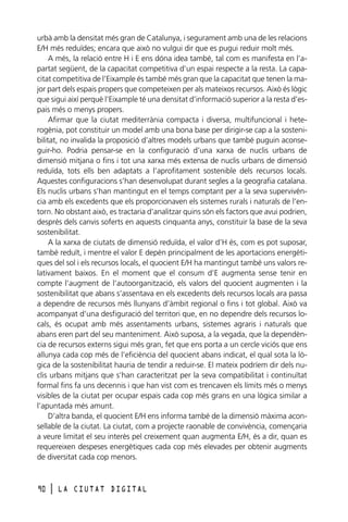 urbà amb la densitat més gran de Catalunya, i segurament amb una de les relacions
E/H més reduïdes; encara que això no vulgui dir que es pugui reduir molt més.
A més, la relació entre H i E ens dóna idea també, tal com es manifesta en l’apartat següent, de la capacitat competitiva d’un espai respecte a la resta. La capacitat competitiva de l’Eixample és també més gran que la capacitat que tenen la major part dels espais propers que competeixen per als mateixos recursos. Això és lògic
que sigui així perquè l’Eixample té una densitat d’informació superior a la resta d’espais més o menys propers.
Afirmar que la ciutat mediterrània compacta i diversa, multifuncional i heterogènia, pot constituir un model amb una bona base per dirigir-se cap a la sostenibilitat, no invalida la proposició d’altres models urbans que també puguin aconseguir-ho. Podria pensar-se en la configuració d’una xarxa de nuclis urbans de
dimensió mitjana o fins i tot una xarxa més extensa de nuclis urbans de dimensió
reduïda, tots ells ben adaptats a l’aprofitament sostenible dels recursos locals.
Aquestes configuracions s’han desenvolupat durant segles a la geografia catalana.
Els nuclis urbans s’han mantingut en el temps comptant per a la seva supervivència amb els excedents que els proporcionaven els sistemes rurals i naturals de l’entorn. No obstant això, es tractaria d’analitzar quins són els factors que avui podrien,
després dels canvis soferts en aquests cinquanta anys, constituir la base de la seva
sostenibilitat.
A la xarxa de ciutats de dimensió reduïda, el valor d’H és, com es pot suposar,
també reduït, i mentre el valor E depèn principalment de les aportacions energètiques del sol i els recursos locals, el quocient E/H ha mantingut també uns valors relativament baixos. En el moment que el consum d’E augmenta sense tenir en
compte l’augment de l’autoorganització, els valors del quocient augmenten i la
sostenibilitat que abans s’assentava en els excedents dels recursos locals ara passa
a dependre de recursos més llunyans d’àmbit regional o fins i tot global. Això va
acompanyat d’una desfiguració del territori que, en no dependre dels recursos locals, és ocupat amb més assentaments urbans, sistemes agraris i naturals que
abans eren part del seu manteniment. Això suposa, a la vegada, que la dependència de recursos externs sigui més gran, fet que ens porta a un cercle viciós que ens
allunya cada cop més de l’eficiència del quocient abans indicat, el qual sota la lògica de la sostenibilitat hauria de tendir a reduir-se. El mateix podríem dir dels nuclis urbans mitjans que s’han caracteritzat per la seva compatibilitat i continuïtat
formal fins fa uns decennis i que han vist com es trencaven els límits més o menys
visibles de la ciutat per ocupar espais cada cop més grans en una lògica similar a
l’apuntada més amunt.
D’altra banda, el quocient E/H ens informa també de la dimensió màxima aconsellable de la ciutat. La ciutat, com a projecte raonable de convivència, començaria
a veure limitat el seu interès pel creixement quan augmenta E/H, és a dir, quan es
requereixen despeses energètiques cada cop més elevades per obtenir augments
de diversitat cada cop menors.

90

l

LA CIUTAT DIGITAL

 