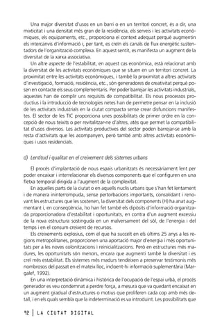 Una major diversitat d’usos en un barri o en un territori concret, és a dir, una
mixticitat i una densitat més gran de la residència, els serveis i les activitats econòmiques, els equipaments, etc., proporciona el context adequat perquè augmentin
els intercanvis d’informació i, per tant, es creïn els canals de flux energètic sustentadors de l’organització complexa. En aquest sentit, es manifesta un augment de la
diversitat de la xarxa associativa.
Un altre aspecte de l’estabilitat, en aquest cas econòmica, està relacionat amb
la diversitat de les activitats econòmiques que se situen en un territori concret. La
proximitat entre les activitats econòmiques, i també la proximitat a altres activitats
d’investigació, formació, residència, etc., són generadores de creativitat perquè posen en contacte els seus complementaris. Per poder barrejar les activitats industrials,
aquestes han de complir uns requisits de compatibilitat. Els nous processos productius i la introducció de tecnologies netes han de permetre pensar en la inclusió
de les activitats industrials en la ciutat compacta sense crear disfuncions manifestes. El sector de les TIC proporciona unes possibilitats de primer ordre en la concepció de nous teixits o per revitalitzar-ne d’altres, atès que permet la compatibilitat d’usos diversos. Les activitats productives del sector poden barrejar-se amb la
resta d’activitats que les acompanyen, però també amb altres activitats econòmiques i usos residencials.

d) Lentitud i qualitat en el creixement dels sistemes urbans
El procés d’implantació de nous espais urbanitzats és necessàriament lent per
poder encaixar i interrelacionar els diversos components que el configuren en una
fletxa temporal dirigida a l’augment de la complexitat.
En aquelles parts de la ciutat o en aquells nuclis urbans que s’han fet lentament
i de manera ininterrompuda, sense pertorbacions importants, consolidant i renovant les estructures que les sostenen, la diversitat dels components (H) ha anat augmentant i, en conseqüència, ho han fet també els dipòsits d’informació organitzada proporcionadora d’estabilitat i oportunitats, en contra d’un augment excessiu
de la nova estructura sostinguda en un malversament del sòl, de l’energia i del
temps i en el consum creixent de recursos.
Els creixements explosius, com el que ha succeït en els últims 25 anys a les regions metropolitanes, proporcionen una aportació major d’energia i més oportunitats per a les noves colonitzacions i reinicialitzacions. Però en estructures més madures, les oportunitats són menors, encara que augmenti també la diversitat i es
creï més estabilitat. Els sistemes més madurs tendeixen a preservar testimonis més
nombrosos del passat en el mateix lloc, incloent-hi informació suplementària (Margalef, 1992).
En una interpretació dinàmica i històrica de l’ocupació de l’espai urbà, el procés
generador es veu condemnat a perdre força, a mesura que va quedant encaixat en
un augment gradual d’estructures o motius que proliferen cada cop amb més detall, i en els quals sembla que la indeterminació es va introduint. Les possibilitats que
92

l

LA CIUTAT DIGITAL

 