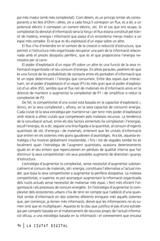 pai més madur (amb més complexitat). Com dèiem, és un principi similar als corresponents a les lleis d’Ohm i altres, on a cada força li correspon un flux, és a dir, a un
potencial elèctric li correspon un corrent elèctric, etc. En el cas que ens ocupa, la
complexitat (la densitat d’informació) seria la força i el flux estaria constituït pel trànsit de matèria, energia i informació que passa d’un ecosistema menys madur a un
espai més complex. És el que es diu explotació d’un espai sobre un altre.
El flux s’ha d’entendre en el context de la creació o reducció d’estructura, que
permet a l’estructura més organitzada recuperar una part de la informació relacionada amb el procés dissipatiu perifèric, que és el que proporciona l’energia necessària per al canvi.
El poder d’explotació d’un espai (P) sobre un altre és una funció de la seva informació organitzada i el seu consum d’energia. En altres paraules, podríem dir que
és una funció de les probabilitats de contacte entre els portadors d’informació que
té un espai determinant i l’energia que consumeix. Entre dos espais que interactuen, on el poder d’explotació d’un espai (P1) és més gran que el poder d’explotació d’un altre (P2), sembla que el flux net de materials i/o d’informació anirà en la
direcció de mantenir o augmentar la complexitat de P1 i de simplificar o reduir la
complexitat de P2.
De fet, la competitivitat d’una ciutat està basada en la capacitat d’explotació i,
doncs, en la seva complexitat i, alhora, en la seva capacitat de consumir energia.
Cada ciutat té la seva estratègia per mantenir-se i per tenir més poder d’explotació
amb relació a altres ciutats que competeixen pels mateixos recursos. La tendència
de la conurbació actual, entre els dos factors esmentats (la complexitat i l’energia),
escull l’energia, és a dir, segueix una línia lligada a la quantitat, al consum d’ingents
quantitats de sòl, d’energia i de materials, entenent que les unitats d’informació
que entren en els sistemes més grans gaudeixen d’avantatges. Ara bé, aquesta estratègia s’ha mostrat globalment insostenible, i fins i tot de vegades també ho és
localment quan l’estratègia de l’augment quantitatiu ocasiona deterioraments
iguals en el seu entorn que repercuteixen en pèrdues de qualitat interna que fan
disminuir la seva competitivitat i els seus possibles augments de diversitat i guanys
d’estructura.
L’estratègia d’augmentar la complexitat, sense necessitat d’augmentar substancialment el consum de materials, sòl i energia, constitueix l’alternativa a l’actual model, que basa la seva competitivitat a augmentar la perifèria dissipativa. La mateixa
competitivitat, o superior, es pot aconseguir augmentant la informació organitzada
dels nuclis actuals sense necessitat de malversar més espai, i fent més eficient l’organització i els processos de consum energètic. En l’estratègia d’augmentar la complexitat dels ecosistemes urbans s’ha de tenir en compte que l’addició d’una quantitat similar d’informació en dos sistemes diferents enriqueix més aquells sistemes
que, per començar, ja tenien més informació, donat que les informacions no es sumen sinó que es multipliquen. Aquesta és la clau que justifica el pas d’una estratègia per competir basada en el malversament de recursos propis de l’actual informació difusa, a una estratègia basada en la informació i el coneixement que encaixa
94

l

LA CIUTAT DIGITAL

 
