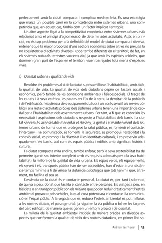 perfectament amb la ciutat compacta i complexa mediterrània. És una estratègia
que marca un possible camí en la competència entre sistemes urbans, una competència que, en aquest cas, tindria com un factor implicat l’entropia.
Un altre aspecte lligat a la competitivitat econòmica entre sistemes urbans està
relacionat amb el principi d’aglomeració de determinades activitats. Això, en principi, no és cap problema per a la definició del model de ciutat compacta i diversa,
entenent que la major proporció d’uns sectors econòmics sobre altres no prejutja la
no coexistència d’activitats diverses i usos també diferents en el territori; de fet, en
els sistemes naturals terrestres succeeix així, ja que amb les espècies arbòries, que
dominen gran part de l’espai en el territori, viuen barrejades tota mena d’espècies
vives.

f) Qualitat urbana i qualitat de vida
Resoldre els problemes al si de la ciutat suposa millorar l’habitabilitat i, amb això,
la qualitat de vida. La qualitat de vida dels ciutadans depèn de factors socials i
econòmics, però també de les condicions ambientals i fisicoespacials. El traçat de
les ciutats i la seva estètica, les pautes en l’ús de la terra, la densitat de la població
i de l’edificació, l’existència dels equipaments bàsics i un accés senzill als serveis públics i a la resta d’activitats pròpies dels sistemes urbans tenen una importància cabdal per a l’habitabilitat dels assentaments urbans. Per tant, a fi que es cobreixin les
necessitats i aspiracions dels ciutadans respecte a l’habitabilitat dels barris i la ciutat sencera és aconsellable d’orientar el disseny, la gestió i el manteniment dels sistemes urbans de forma que es protegeixi la salut pública, es fomenti el contacte,
l’intercanvi i la comunicació, es fomenti la seguretat, es promogui l’estabilitat i la
cohesió social, es promogui la diversitat i les identitats culturals, i es preservin adequadament els barris, així com els espais públics i edificis amb significat històric i
cultural.
La ciutat compacta mira endins, també enfora; però la seva sostenibilitat ha de
permetre que el seu interior compleixi amb els requisits adequats per a la seva habitabilitat i la millora de la qualitat de vida urbana. Els espais verds, els equipaments,
els serveis i els transports públics han de ser accessibles, han d’estar a una distància-temps mínima a fi de vèncer la distància psicològica que tots tenim i que, altrament, no facilita el seu ús.
L’essència de la ciutat és el contacte personal. La ciutat és, per tant i sobretot,
de qui va a peu, donat que facilita el contacte entre persones. Els viatges a peu, en
bicicleta o en transport públic són els mitjans que poden reduir dràsticament l’estrès
ambiental provocat pels vehicles, la qual cosa potenciarà el contacte i la comunicació en l’espai públic. A la vegada que es redueix l’estrès ambiental es pot millorar,
a les nostres ciutats, el paisatge urbà, ja sigui en la via pública o bé en les façanes
del parc edificat, de manera que es generi un entorn propici i de qualitat.
La millora de la qualitat ambiental incideix de manera precisa en diversos aspectes que conformen la qualitat de vida dels nostres ciutadans, en primer lloc soAnàlisi territorial

l 95

 
