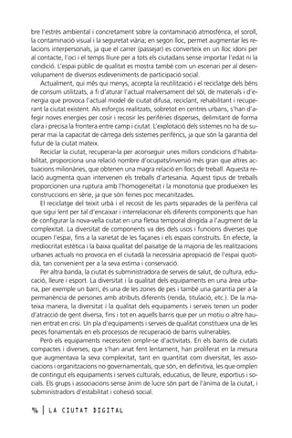 bre l’estrès ambiental i concretament sobre la contaminació atmosfèrica, el soroll,
la contaminació visual i la seguretat viària; en segon lloc, permet augmentar les relacions interpersonals, ja que el carrer (passejar) es converteix en un lloc idoni per
al contacte, l’oci i el temps lliure per a tots els ciutadans sense importar l’edat ni la
condició. L’espai públic de qualitat es mostra també com un escenari per al desenvolupament de diversos esdeveniments de participació social.
Actualment, qui més qui menys, accepta la reutilització i el reciclatge dels béns
de consum utilitzats, a fi d’aturar l’actual malversament del sòl, de materials i d’energia que provoca l’actual model de ciutat difusa, reciclant, rehabilitant i recuperant la ciutat existent. Als esforços realitzats, sobretot en centres urbans, s’han d’afegir noves energies per cosir i recosir les perifèries disperses, delimitant de forma
clara i precisa la frontera entre camp i ciutat. L’explotació dels sistemes no ha de superar mai la capacitat de càrrega dels sistemes perifèrics, ja que són la garantia del
futur de la ciutat mateix.
Reciclar la ciutat, recuperar-la per aconseguir unes millors condicions d’habitabilitat, proporciona una relació nombre d’ocupats/inversió més gran que altres actuacions milionàries, que obtenen una magra relació en llocs de treball. Aquesta relació augmenta quan intervenen els treballs d’artesania. Aquest tipus de treballs
proporcionen una ruptura amb l’homogeneïtat i la monotonia que produeixen les
construccions en sèrie, ja que són feines poc mecanitzades.
El reciclatge del teixit urbà i el recosit de les parts separades de la perifèria cal
que sigui lent per tal d’encaixar i interrelacionar els diferents components que han
de configurar la nova-vella ciutat en una fletxa temporal dirigida a l’augment de la
complexitat. La diversitat de components va des dels usos i funcions diverses que
ocupen l’espai, fins a la varietat de les façanes i els espais construïts. En efecte, la
mediocritat estètica i la baixa qualitat del paisatge de la majoria de les realitzacions
urbanes actuals no provoca en el ciutadà la necessària apropiació de l’espai quotidià, tan convenient per a la seva estima i conservació.
Per altra banda, la ciutat és subministradora de serveis de salut, de cultura, educació, lleure i esport. La diversitat i la qualitat dels equipaments en una àrea urbana, per exemple un barri, és una de les zones de pes i també una garantia per a la
permanència de persones amb atributs diferents (renda, titulació, etc.). De la mateixa manera, la diversitat i la qualitat dels equipaments i serveis tenen un poder
d’atracció de gent diversa, fins i tot en aquells barris que per un motiu o altre haurien entrat en crisi. Un pla d’equipaments i serveis de qualitat constitueix una de les
peces fonamentals en els processos de recuperació de barris vulnerables.
Però els equipaments necessiten omplir-se d’activitats. En els barris de ciutats
compactes i diverses, que s’han anat fent lentament, han proliferat en la mesura
que augmentava la seva complexitat, tant en quantitat com diversitat, les associacions i organitzacions no governamentals, que són, en definitiva, les que omplen
de contingut els equipaments i serveis culturals, educatius, de lleure, esportius i socials. Els grups i associacions sense ànim de lucre són part de l’ànima de la ciutat, i
subministradors d’estabilitat i cohesió social.
96

l

LA CIUTAT DIGITAL

 