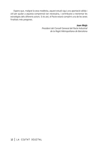 Espero que, malgrat la seva modèstia, aquest estudi sigui una aportació vàlida i
útil per ajudar a aquesta comprensió tan necessària, i contribueixi a reorientar les
estratègies dels diferents actors. Si és així, el Pacte estarà complint una de les seves
finalitats més pregones.
Joan Majó
President del Consell General del Pacte Industrial
de la Regió Metropolitana de Barcelona

10

l

LA CIUTAT DIGITAL

 