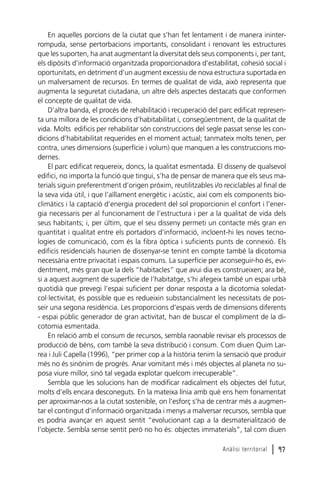 En aquelles porcions de la ciutat que s’han fet lentament i de manera ininterrompuda, sense pertorbacions importants, consolidant i renovant les estructures
que les suporten, ha anat augmentant la diversitat dels seus components i, per tant,
els dipòsits d’informació organitzada proporcionadora d’estabilitat, cohesió social i
oportunitats, en detriment d’un augment excessiu de nova estructura suportada en
un malversament de recursos. En termes de qualitat de vida, això representa que
augmenta la seguretat ciutadana, un altre dels aspectes destacats que conformen
el concepte de qualitat de vida.
D’altra banda, el procés de rehabilitació i recuperació del parc edificat representa una millora de les condicions d’habitabilitat i, consegüentment, de la qualitat de
vida. Molts edificis per rehabilitar són construccions del segle passat sense les condicions d’habitabilitat requerides en el moment actual; tanmateix molts tenen, per
contra, unes dimensions (superfície i volum) que manquen a les construccions modernes.
El parc edificat requereix, doncs, la qualitat esmentada. El disseny de qualsevol
edifici, no importa la funció que tingui, s’ha de pensar de manera que els seus materials siguin preferentment d’origen pròxim, reutilitzables i/o reciclables al final de
la seva vida útil, i que l’aïllament energètic i acústic, així com els components bioclimàtics i la captació d’energia procedent del sol proporcionin el confort i l’energia necessaris per al funcionament de l’estructura i per a la qualitat de vida dels
seus habitants; i, per últim, que el seu disseny permeti un contacte més gran en
quantitat i qualitat entre els portadors d’informació, incloent-hi les noves tecnologies de comunicació, com és la fibra òptica i suficients punts de connexió. Els
edificis residencials haurien de dissenyar-se tenint en compte també la dicotomia
necessària entre privacitat i espais comuns. La superfície per aconseguir-ho és, evidentment, més gran que la dels “habitacles” que avui dia es construeixen; ara bé,
si a aquest augment de superfície de l’habitatge, s’hi afegeix també un espai urbà
quotidià que prevegi l’espai suficient per donar resposta a la dicotomia soledatcol·lectivitat, és possible que es redueixin substancialment les necessitats de posseir una segona residència. Les proporcions d’espais verds de dimensions diferents
- espai públic generador de gran activitat, han de buscar el compliment de la dicotomia esmentada.
En relació amb el consum de recursos, sembla raonable revisar els processos de
producció de béns, com també la seva distribució i consum. Com diuen Quim Larrea i Juli Capella (1996), “per primer cop a la història tenim la sensació que produir
més no és sinònim de progrés. Anar vomitant més i més objectes al planeta no suposa viure millor, sinó tal vegada explotar quelcom irrecuperable”.
Sembla que les solucions han de modificar radicalment els objectes del futur,
molts d’ells encara desconeguts. En la mateixa línia amb què ens hem fonamentat
per aproximar-nos a la ciutat sostenible, on l’esforç s’ha de centrar més a augmentar el contingut d’informació organitzada i menys a malversar recursos, sembla que
es podria avançar en aquest sentit “evolucionant cap a la desmaterialització de
l’objecte. Sembla sense sentit però no ho és: objectes immaterials”, tal com diuen
Anàlisi territorial

l 97

 