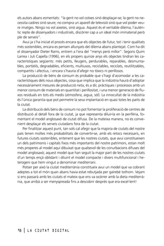 els autors abans esmentats: “la gent no vol cotxes sinó desplaçar-se; la gent no necessita cadires sinó seure; no compra un aparell de televisió sinó que vol poder veure imatges. Ningú no vol aixetes, sinó aigua. Aquest és el veritable dilema, l’autèntic repte de dissenyadors i industrials, discórrer cap a un ideal món immaterial però
ple de serveis”.
Avui ja s’ha iniciat el procés encara que els objectes de futur, tot i tenir qualitats
més sostenibles, encara es pensen allunyats del dilema abans plantejat. Com ha dit
el dissenyador Dieter Rams, entrem a l’era del “menys però millor”. Segons Quim
Larrea i Juli Capella (1996), en els propers quinze anys els objectes tindran les característiques següents: més petits, lleugers, perdurables, reparables, desmuntables, portàtils, degradables, eficients, multiusos, reciclables, reciclats, reutilitzables,
compartits i afectius, i encara s’hauria d’afegir no tòxics ni perillosos.
La producció de béns de consum és probable que s’hagi d’acomodar a les característiques dels nous objectes, cosa que implica que la indústria haurà d’adoptar
necessàriament mesures de producció neta, és a dir, pràctiques i processos amb un
menor consum de materials en quantitat i perillositat, i una menor generació de fluxos residuals en tots els medis (atmosfera, aigua, sòl). La innocuïtat de la indústria
és l’única garantia que pot permetre la seva implantació en quasi totes les parts de
la ciutat.
La distribució dels béns de consum no pot fomentar la proliferació de centres de
distribució al detall fora de la ciutat, ja que representa diluir-la en la perifèria, fomentant el model anglosaxó de ciutat difusa. De la mateixa manera, no és convenient desplaçar els serveis ciutadans fora de la ciutat.
Per finalitzar aquest punt, tan sols cal afegir que la majoria de ciutats del nostre
país tenen moltes més probabilitats de convertir-se, amb els retocs necessaris, en
futures ciutats sostenibles, entenent que les nostres ciutats, que avui constitueixen
un dels patrimonis i capitals fixos més importants del nostre patrimoni, estan molt
més properes al model aquí dibuixat que qualsevol de les conurbacions difuses del
model anglosaxó; aquest model que han seguit la major part de les nostres ciutats
d’un temps ençà oblidant i diluint el model compacte i divers multifuncional i heterogeni que hem vingut a denominar mediterrani.
Potser per això la ciutat mediterrània constitueix avui un model que va cobrant
adeptes a tot el món quan abans havia estat rebutjada per gairebé tothom. Vejam
si ens passarà amb les ciutats el mateix que ens va ocórrer amb la dieta mediterrània, que arribà a ser menyspreada fins a descobrir després que era excel·lent!

98

l

LA CIUTAT DIGITAL

 