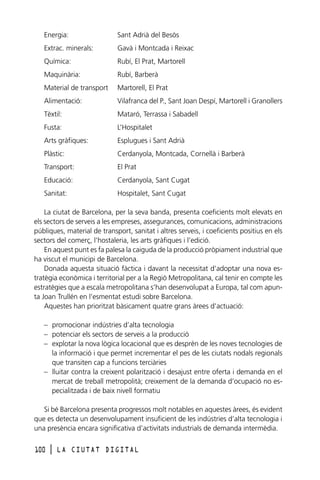 Energia:

Sant Adrià del Besòs

Extrac. minerals:

Gavà i Montcada i Reixac

Química:

Rubí, El Prat, Martorell

Maquinària:

Rubí, Barberà

Material de transport

Martorell, El Prat

Alimentació:

Vilafranca del P., Sant Joan Despí, Martorell i Granollers

Tèxtil:

Mataró, Terrassa i Sabadell

Fusta:

L’Hospitalet

Arts gràfiques:

Esplugues i Sant Adrià

Plàstic:

Cerdanyola, Montcada, Cornellà i Barberà

Transport:

El Prat

Educació:

Cerdanyola, Sant Cugat

Sanitat:

Hospitalet, Sant Cugat

La ciutat de Barcelona, per la seva banda, presenta coeficients molt elevats en
els sectors de serveis a les empreses, assegurances, comunicacions, administracions
públiques, material de transport, sanitat i altres serveis, i coeficients positius en els
sectors del comerç, l’hostaleria, les arts gràfiques i l’edició.
En aquest punt es fa palesa la caiguda de la producció pròpiament industrial que
ha viscut el municipi de Barcelona.
Donada aquesta situació fàctica i davant la necessitat d’adoptar una nova estratègia econòmica i territorial per a la Regió Metropolitana, cal tenir en compte les
estratègies que a escala metropolitana s’han desenvolupat a Europa, tal com apunta Joan Trullén en l’esmentat estudi sobre Barcelona.
Aquestes han prioritzat bàsicament quatre grans àrees d’actuació:
– promocionar indústries d’alta tecnologia
– potenciar els sectors de serveis a la producció
– explotar la nova lògica locacional que es desprèn de les noves tecnologies de
la informació i que permet incrementar el pes de les ciutats nodals regionals
que transiten cap a funcions terciàries
– lluitar contra la creixent polarització i desajust entre oferta i demanda en el
mercat de treball metropolità; creixement de la demanda d’ocupació no especialitzada i de baix nivell formatiu
Si bé Barcelona presenta progressos molt notables en aquestes àrees, és evident
que es detecta un desenvolupament insuficient de les indústries d’alta tecnologia i
una presència encara significativa d’activitats industrials de demanda intermèdia.
100

l

LA CIUTAT DIGITAL

 