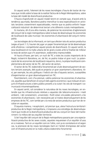 En aquest sentit, l’element de les noves tecnologies s’hauria de tractar de manera que incidís sobre la base de la realitat fàctica de la Regió Metropolitana, sobre
la base del model de diversificació productiva.
S’hauria d’aprofundir en aquest model tenint en compte que, d’acord amb la
tendència apuntada, Barcelona podria intensificar la seva especialització en activitats terciàries creixentment especialitzades, mentre que es podria enfortir l’especialització industrial i de determinat terciari a les diferents ciutats metropolitanes.
Es tractaria, dit d’una altra manera, de potenciar les economies d’aglomeració
del conjunt de la regió metropolitana sobre la base de desenvolupar les economies
de localització de cada municipi i les economies d’urbanització del conjunt metropolità.
Les tecnologies de la informació, en tant que afecten tots els sectors productius
(vegeu el punt 1.1), haurien de jugar un paper fonamental per tal de desenvolupar
amb eficiència i competitivitat aquest procés de diversificació. En aquest sentit, la
seva localització en la malla urbana de les grans ciutats amb la finalitat de millorar
la resta de sectors que s’hi assentessin, esdevindria imprescindible.
Hi hauria d’haver, per tant, un nucli de TIC a totes les ciutats importants de la
Regió, incloent-hi Barcelona, on, de fet, es podria trobar el gran nucli. La potenciació de les economies de localització requeriria, doncs, la pròpia localització complementària del sector de les TIC, del sector de sectors.
El sector de les TIC esdevindria fonamental per al ple desenvolupament de sectors terciaris avançats, dels quals es projecta un gran assentament a Barcelona. Així, per exemple, les arts gràfiques i l’edició són dos d’aquests sectors, susceptibles
d’experimentar un gran desenvolupament en TIC.
Paral·lelament, com s’ha precisat, caldria potenciar les economies d’urbanització, aquelles que beneficien el conjunt dels agents econòmics i que inclouen el conjunt d’infraestructures o béns públics proveïts a la ciutat i les vies de transport i comunicació intrametropolitanes.
En aquest sentit, cal considerar la naturalesa de les noves tecnologies, en entendre que les infraestructures relatives a aquestes (de telecomunicacions i medi
ambient, i del coneixement, universitats i R+D) estan vinculades plenament a les
economies d’urbanització, i són necessàries per al mateix desenvolupament de les
empreses de les TIC, com també per a la resta de sectors productius que han de recolzar en aquestes.
D’aquesta manera, i recapitulant, cal precisar que, atesa l’estructura territorial i
productiva de la Regió metropolitana, s’imposaria una estratègia de desenvolupament que incidís en la diversificació productiva del seu conjunt en favor del manteniment i la millora del seu equilibri territorial.
Si bé l’equilibri del conjunt de la Regió metropolitana passaria per una especialització productiva de les seves ciutats, aquestes requereixen d’un equilibri d’usos
en si mateixes. Tant en un equilibri com en l’altre, com ja es constatarà en el segon
cas, la promoció de les noves tecnologies (tant en l’àmbit d’empreses del sector
com d’infraestructures) en la malla urbana esdevindria fonamental.
Anàlisi territorial

l 101

 