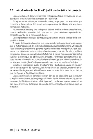 3.3. Introducció a la implicació juridicourbanística del projecte
La gènesi d’aquest document es troba en les propostes de renovació de les àrees urbanes industrials que es plantegen en l’actualitat.
En aquest sentit, mitjançant aquest document, es proposa una alternativa que
compensi la força natural del mercat que empeny aquests sòls cap a la seva transformació en habitatge.
Avui el mercat empeny cap a l’expulsió del l’ús industrial de les àrees urbanes,
quan en realitat les necessitats dels ciutadans es copsen plenament a partir del nou
concepte apuntat de la complexitat d’usos.
La complexitat en la ciutat es tradueix jurídicament amb la tècnica de la compatibilitat d’usos.
A través de l’anàlisi urbanística que es desenvoluparà a continuació es constatarà la falta d’adequació del redactat i disposició actual del Pla General Metropolità
i dels diferents planejaments generals vigents en la Regió Metropolitana per assumir el nou desenvolupament industrial en les àrees urbanes i fer així possible la
complexitat d’usos, la convivència global al si de la ciutat; i es constatarà també la
viabilitat d’aconseguir els objectius del projecte i l’ordenació concreta que es disposa a través d’una reforma puntual del planejament general sense haver de recórrer a la seva revisió global, i de puntuals reformes de la normativa urbanística.
Inicialment es proposen quatre àmbits d’anàlisi i d’actuació a aquest efecte, com
són el barri barceloní del Poblenou, i els nuclis urbans de Sabadell, Mataró i Terrassa, extensibles lògicament a les diferents àrees urbanes de la resta de poblacions
que configuren la Regió Metropolitana.
La zona del Poblenou, com la de la gran part de les poblacions que configuren
la Regió Metropolitana, està regida jurídicament per les normes urbanístiques i ordenances del Pla General Metropolità, i per això i per la seva repercussió en els altres planejaments de Catalunya, es prendrà com a model bàsic de l’anàlisi del sòl
industrial.

102

l

LA CIUTAT DIGITAL

 