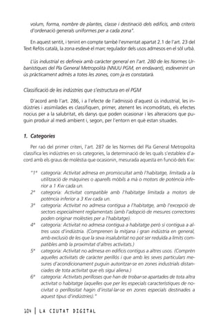 volum, forma, nombre de plantes, classe i destinació dels edificis, amb criteris
d’ordenació generals uniformes per a cada zona”.
En aquest sentit, i tenint en compte també l’esmentat apartat 2.1 de l’art. 23 del
Text Refós català, la zona esdevé el marc regulador dels usos admesos en el sòl urbà.
L’ús industrial es defineix amb caràcter general en l’art. 280 de les Normes Urbanístiques del Pla General Metropolità (NNUU PGM, en endavant), esdevenint un
ús pràcticament admès a totes les zones, com ja es constatarà.

Classificació de les indústries que s’estructura en el PGM
D’acord amb l’art. 286, i a l’efecte de l’admissió d’aquest ús industrial, les indústries i assimilades es classifiquen, primer, atenent les incomoditats, els efectes
nocius per a la salubritat, els danys que poden ocasionar i les alteracions que puguin produir al medi ambient i, segon, per l’entorn en què estan situades.

1. Categories
Per raó del primer criteri, l’art. 287 de les Normes del Pla General Metropolità
classifica les indústries en sis categories, la determinació de les quals s’estableix d’acord amb els graus de molèstia que ocasionin, mesurada aquesta en funció dels Kw:
“1ª categoria: Activitat admesa en promiscuïtat amb l’habitatge, limitada a la
utilització de màquines o aparells mòbils a mà o motors de potència inferior a 1 Kw cada un.
2ª categoria: Activitat compatible amb l’habitatge limitada a motors de
potència inferior a 3 Kw cada un.
3ª categoria: Activitat no admesa contigua a l’habitatge, amb l’excepció de
sectors especialment reglamentats (amb l’adopció de mesures correctores
poden originar molèsties per a l’habitatge).
4ª categoria: Activitat no admesa contigua a habitatge però sí contigua a altres usos d’indústria. (Comprenen la mitjana i gran indústria en general,
amb exclusió de les que la seva insalubritat no pot ser reduïda a límits compatibles amb la proximitat d’altres activitats.)
5ª categoria: Activitat no admesa en edificis contigus a altres usos. (Comprèn
aquelles activitats de caràcter perillós i que amb les seves particulars mesures d’acondicionament puguin autoritzar-se en zones industrials distanciades de tota activitat que els sigui aliena.)
6ª categoria: Activitats perilloses que han de trobar-se apartades de tota altra
activitat o habitatge (aquelles que per les especials característiques de nocivitat o perillositat hagin d’instal·lar-se en zones especials destinades a
aquest tipus d’indústries).”
104

l

LA CIUTAT DIGITAL

 
