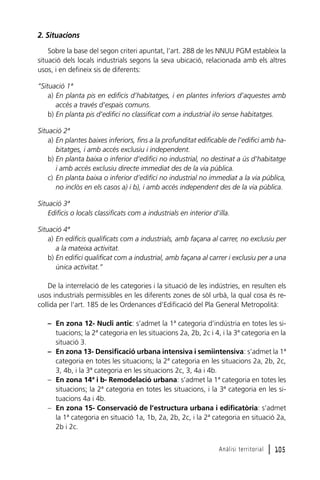 2. Situacions
Sobre la base del segon criteri apuntat, l’art. 288 de les NNUU PGM estableix la
situació dels locals industrials segons la seva ubicació, relacionada amb els altres
usos, i en defineix sis de diferents:
“Situació 1ª
a) En planta pis en edificis d’habitatges, i en plantes inferiors d’aquestes amb
accés a través d’espais comuns.
b) En planta pis d’edifici no classificat com a industrial i/o sense habitatges.
Situació 2ª
a) En plantes baixes inferiors, fins a la profunditat edificable de l’edifici amb habitatges, i amb accés exclusiu i independent.
b) En planta baixa o inferior d’edifici no industrial, no destinat a ús d’habitatge
i amb accés exclusiu directe immediat des de la via pública.
c) En planta baixa o inferior d’edifici no industrial no immediat a la via pública,
no inclòs en els casos a) i b), i amb accés independent des de la via pública.
Situació 3ª
Edificis o locals classificats com a industrials en interior d’illa.
Situació 4ª
a) En edificis qualificats com a industrials, amb façana al carrer, no exclusiu per
a la mateixa activitat.
b) En edifici qualificat com a industrial, amb façana al carrer i exclusiu per a una
única activitat.”
De la interrelació de les categories i la situació de les indústries, en resulten els
usos industrials permissibles en les diferents zones de sòl urbà, la qual cosa és recollida per l’art. 185 de les Ordenances d’Edificació del Pla General Metropolità:
– En zona 12- Nucli antic: s’admet la 1ª categoria d’indústria en totes les situacions; la 2ª categoria en les situacions 2a, 2b, 2c i 4, i la 3ª categoria en la
situació 3.
– En zona 13- Densificació urbana intensiva i semiintensiva: s’admet la 1ª
categoria en totes les situacions; la 2ª categoria en les situacions 2a, 2b, 2c,
3, 4b, i la 3ª categoria en les situacions 2c, 3, 4a i 4b.
– En zona 14ª i b- Remodelació urbana: s’admet la 1ª categoria en totes les
situacions; la 2ª categoria en totes les situacions, i la 3ª categoria en les situacions 4a i 4b.
– En zona 15- Conservació de l’estructura urbana i edificatòria: s’admet
la 1ª categoria en situació 1a, 1b, 2a, 2b, 2c, i la 2ª categoria en situació 2a,
2b i 2c.
Anàlisi territorial

l 105

 