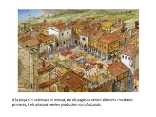 A la plaça s’hi celebrava el mercat, on els pagesos venien aliments i matèries
primeres, i els artesans venien productes manufacturats.
 