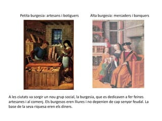 Petita burgesia: artesans i botiguers      Alta burgesia: mercaders i banquers




A les ciutats va sorgir un nou grup social, la burgesia, que es dedicaven a fer feines
artesanes i al comerç. Els burgesos eren lliures i no depenien de cap senyor feudal. La
base de la seva riquesa eren els diners.
 