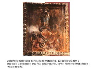 El gremi era l’associació d’artesans del mateix ofici, que controlava tant la
producció, la qualitat i el preu final dels productes, com el nombre de treballadors i
l’horari de feina.
 