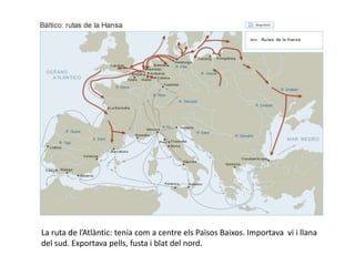 La ruta de l’Atlàntic: tenia com a centre els Països Baixos. Importava vi i llana
del sud. Exportava pells, fusta i blat del nord.
 