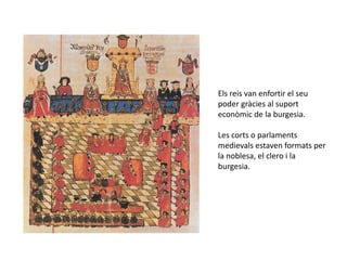 Els reis van enfortir el seu
poder gràcies al suport
econòmic de la burgesia.

Les corts o parlaments
medievals estaven formats per
la noblesa, el clero i la
burgesia.
 