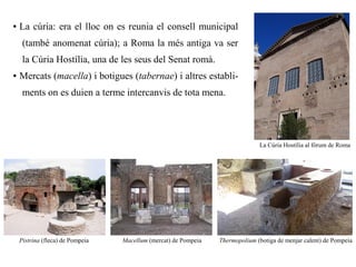 ●   La cúria: era el lloc on es reunia el consell municipal
     (també anomenat cúria); a Roma la més antiga va ser
     la Cúria Hostília, una de les seus del Senat romà.
●   Mercats (macella) i botigues (tabernae) i altres establi-
     ments on es duien a terme intercanvis de tota mena.




                                                                               La Cúria Hostília al fòrum de Roma




    Pistrina (fleca) de Pompeia   Macellum (mercat) de Pompeia   Thermopolium (botiga de menjar calent) de Pompeia
 