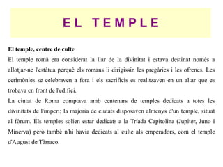 EL TEMPLE
El temple, centre de culte
El temple romà era considerat la llar de la divinitat i estava destinat només a
allotjar-ne l'estàtua perquè els romans li dirigissin les pregàries i les ofrenes. Les
cerimònies se celebraven a fora i els sacrificis es realitzaven en un altar que es
trobava en front de l'edifici.
La ciutat de Roma comptava amb centenars de temples dedicats a totes les
divinitats de l'imperi; la majoria de ciutats disposaven almenys d'un temple, situat
al fòrum. Els temples solien estar dedicats a la Tríada Capitolina (Jupíter, Juno i
Minerva) però també n'hi havia dedicats al culte als emperadors, com el temple
d'August de Tàrraco.
 