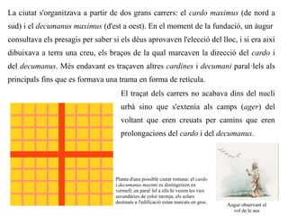 La ciutat s'organitzava a partir de dos grans carrers: el cardo maximus (de nord a
sud) i el decumanus maximus (d'est a oest). En el moment de la fundació, un àugur
consultava els presagis per saber si els déus aprovaven l'elecció del lloc, i si era així
dibuixava a terra una creu, els braços de la qual marcaven la direcció del cardo i
del decumanus. Més endavant es traçaven altres cardines i decumani paral·lels als
principals fins que es formava una trama en forma de retícula.
                                     El traçat dels carrers no acabava dins del nucli
                                     urbà sino que s'extenia als camps (ager) del
                                     voltant que eren creuats per camins que eren
                                     prolongacions del cardo i del decumanus.




                                   Planta d'una possible ciutat romana: el cardo
                                   i decumanus maximi es distingeixen en
                                   vermell; en paral·lel a ells hi veiem les vies
                                   secundàries de color taronja; els solars
                                   destinats a l'edificació estan marcats en groc.
                                                                                     Àugur observant el
                                                                                       vol de le aus
 