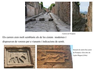 Carrers de Pompeia

Els carrers eren molt semblants als de les ciutats modernes i
disposaven de voreres per a vianants i indicacions de sentit.


                                                                        Senyals de sentit d'un carrer
                                                                        de Pompeia i d'un altre de
                                                                        Leptis Magna (Líbia)
 
