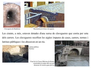 Claveguera de Badalona          Reconstrucció d'una claveguera


Les ciutats, a més, estaven dotades d'una xarxa de clavegueres que corria per sota
dels carrers. Les clavegueres recollien les aigües impures de cases, carrers, termes i
latrines públiques i les abocaven en un riu.
                           Latrina pública
                           (Sicília)




                             Final de la Cloaca Màxima de Roma;
                                 construïda en temps dels reis per
                                   dessecar els turons quan plovia.
 